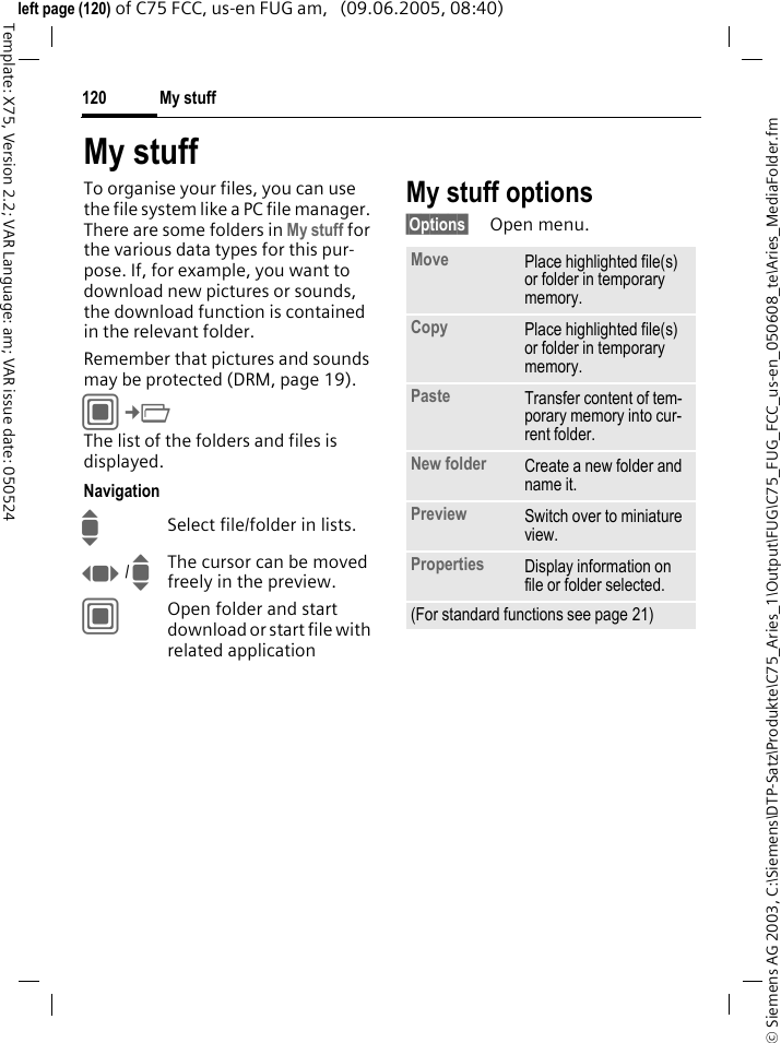 My stuff120&copy; Siemens AG 2003, C:\Siemens\DTP-Satz\Produkte\C75_Aries_1\Output\FUG\C75_FUG_FCC_us-en_050608_te\Aries_MediaFolder.fmTemplate: X75, Version 2.2; VAR Language: am; VAR issue date: 050524left page (120) of C75 FCC, us-en FUG am,   (09.06.2005, 08:40)My stuffTo organise your files, you can use the file system like a PC file manager. There are some folders in My stuff for the various data types for this pur-pose. If, for example, you want to download new pictures or sounds, the download function is contained in the relevant folder.Remember that pictures and sounds may be protected (DRM, page 19).C&cent;N The list of the folders and files is displayed.NavigationISelect file/folder in lists.F / IThe cursor can be moved freely in the preview.COpen folder and start download or start file with related applicationMy stuff options&sect;Options&sect; Open menu.Move Place highlighted file(s) or folder in temporary memory.Copy Place highlighted file(s) or folder in temporary memory.Paste Transfer content of tem-porary memory into cur-rent folder. New folder Create a new folder and name it.Preview Switch over to miniature view.Properties Display information on file or folder selected.(For standard functions see page 21)