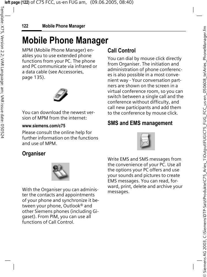 Mobile Phone Manager122&copy; Siemens AG 2003, C:\Siemens\DTP-Satz\Produkte\C75_Aries_1\Output\FUG\C75_FUG_FCC_us-en_050608_te\Aries_PhoneManager.fmTemplate: X75, Version 2.2; VAR Language: am; VAR issue date: 050524left page (122) of C75 FCC, us-en FUG am,   (09.06.2005, 08:40)Mobile Phone ManagerMPM (Mobile Phone Manager) en-ables you to use extended phone functions from your PC. The phone and PC communicate via infrared or a data cable (see Accessories, page 135). You can download the newest ver-sion of MPM from the internet: www.siemens.com/c75Please consult the online help for further information on the functions and use of MPM.OrganiserWith the Organiser you can adminis-ter the contacts and appointments of your phone and synchronize it be-tween your phone, Outlook&reg; and other Siemens phones (including Gi-gaset). From PIM, you can use all functions of Call Control.Call ControlYou can dial by mouse click directly from Organiser. The initiation and administration of phone conferenc-es is also possible in a most conve-nient way - Your conversation part-ners are shown on the screen in a virtual conference room, so you can switch between a single call and the conference without difficulty, and call new participants and add them to the conference by mouse click.SMS and EMS managementWrite EMS and SMS messages from the convenience of your PC. Use all the options your PC offers and use your sounds and pictures to create EMS messages. You can read, for-ward, print, delete and archive your messages.