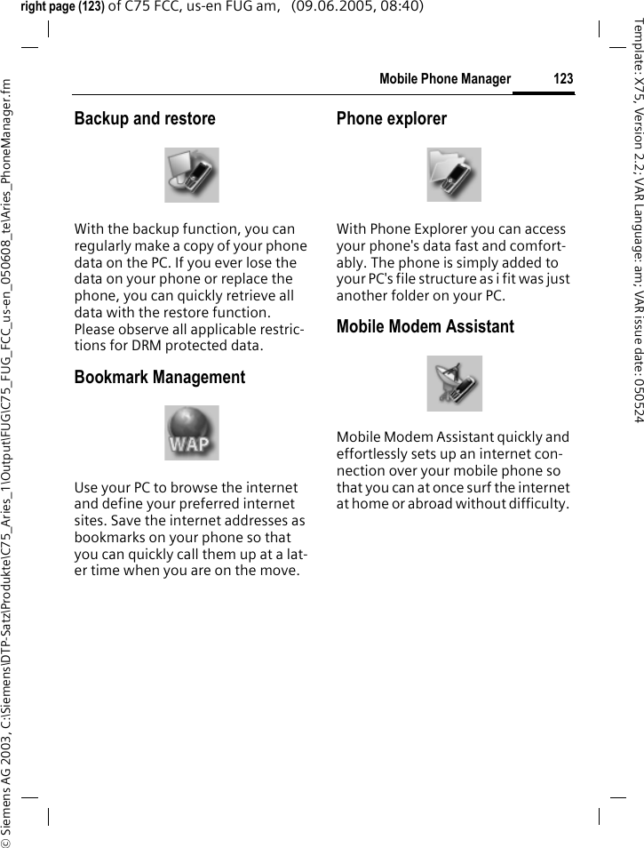 123Mobile Phone Manager&copy; Siemens AG 2003, C:\Siemens\DTP-Satz\Produkte\C75_Aries_1\Output\FUG\C75_FUG_FCC_us-en_050608_te\Aries_PhoneManager.fmTemplate: X75, Version 2.2; VAR Language: am; VAR issue date: 050524right page (123) of C75 FCC, us-en FUG am,   (09.06.2005, 08:40)Backup and restoreWith the backup function, you can regularly make a copy of your phone data on the PC. If you ever lose the data on your phone or replace the phone, you can quickly retrieve all data with the restore function. Please observe all applicable restric-tions for DRM protected data.Bookmark ManagementUse your PC to browse the internet and define your preferred internet sites. Save the internet addresses as bookmarks on your phone so that you can quickly call them up at a lat-er time when you are on the move.Phone explorerWith Phone Explorer you can access your phone's data fast and comfort-ably. The phone is simply added to your PC's file structure as i fit was just another folder on your PC.Mobile Modem AssistantMobile Modem Assistant quickly and effortlessly sets up an internet con-nection over your mobile phone so that you can at once surf the internet at home or abroad without difficulty. 