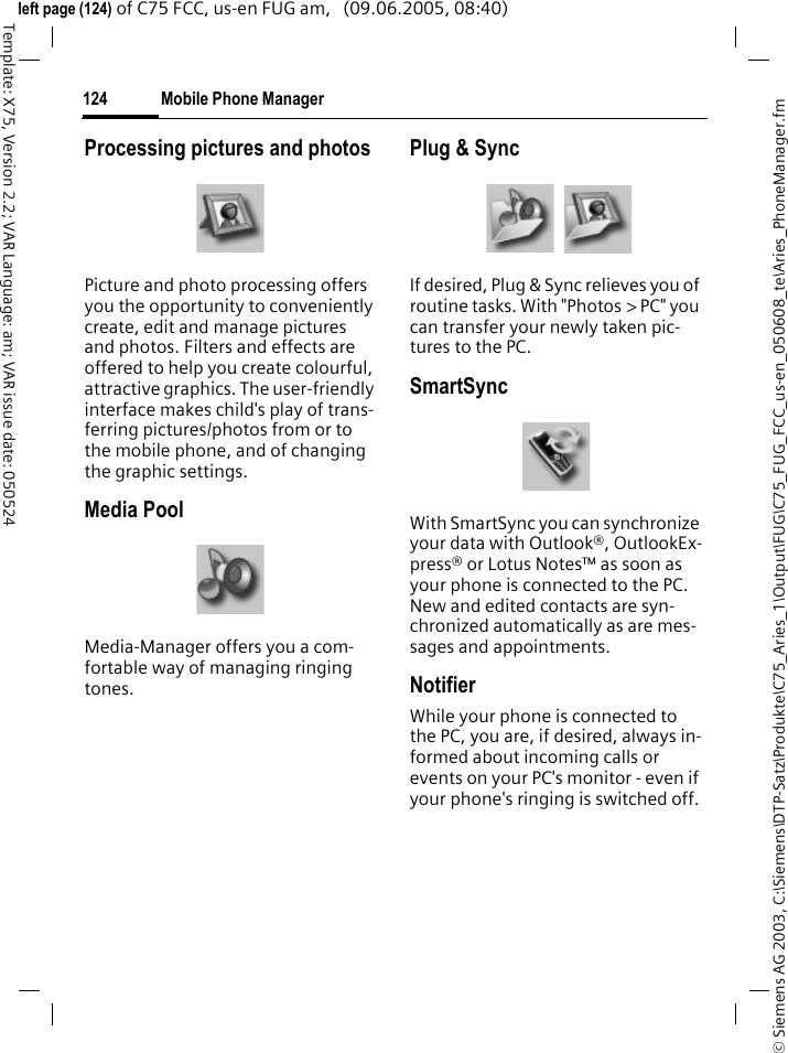 Mobile Phone Manager124&copy; Siemens AG 2003, C:\Siemens\DTP-Satz\Produkte\C75_Aries_1\Output\FUG\C75_FUG_FCC_us-en_050608_te\Aries_PhoneManager.fmTemplate: X75, Version 2.2; VAR Language: am; VAR issue date: 050524left page (124) of C75 FCC, us-en FUG am,   (09.06.2005, 08:40)Processing pictures and photosPicture and photo processing offers you the opportunity to conveniently create, edit and manage pictures and photos. Filters and effects are offered to help you create colourful, attractive graphics. The user-friendly interface makes child's play of trans-ferring pictures/photos from or to the mobile phone, and of changing the graphic settings.Media PoolMedia-Manager offers you a com-fortable way of managing ringing tones.Plug &amp; SyncIf desired, Plug &amp; Sync relieves you of routine tasks. With "Photos > PC" you can transfer your newly taken pic-tures to the PC.SmartSyncWith SmartSync you can synchronize your data with Outlook&reg;, OutlookEx-press&reg; or Lotus Notes&trade; as soon as your phone is connected to the PC. New and edited contacts are syn-chronized automatically as are mes-sages and appointments.NotifierWhile your phone is connected to the PC, you are, if desired, always in-formed about incoming calls or events on your PC's monitor - even if your phone's ringing is switched off.