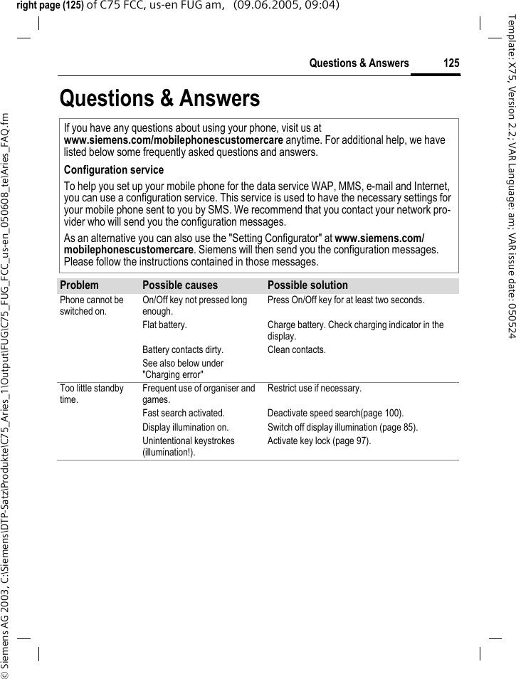 125Questions &amp; Answers&copy; Siemens AG 2003, C:\Siemens\DTP-Satz\Produkte\C75_Aries_1\Output\FUG\C75_FUG_FCC_us-en_050608_te\Aries_FAQ.fmTemplate: X75, Version 2.2; VAR Language: am; VAR issue date: 050524right page (125) of C75 FCC, us-en FUG am,   (09.06.2005, 09:04)Questions &amp; AnswersIf you have any questions about using your phone, visit us at www.siemens.com/mobilephonescustomercare anytime. For additional help, we have listed below some frequently asked questions and answers.Configuration serviceTo help you set up your mobile phone for the data service WAP, MMS, e-mail and Internet, you can use a configuration service. This service is used to have the necessary settings for your mobile phone sent to you by SMS. We recommend that you contact your network pro-vider who will send you the configuration messages.As an alternative you can also use the "Setting Configurator" at www.siemens.com/mobilephonescustomercare. Siemens will then send you the configuration messages. Please follow the instructions contained in those messages.Problem Possible causes Possible solutionPhone cannot be switched on.On/Off key not pressed long enough.Press On/Off key for at least two seconds.Flat battery. Charge battery. Check charging indicator in the display.Battery contacts dirty. Clean contacts.See also below under "Charging error"Too little standby time.Frequent use of organiser and games.Restrict use if necessary.Fast search activated. Deactivate speed search(page 100).Display illumination on. Switch off display illumination (page 85).Unintentional keystrokes (illumination!).Activate key lock (page 97).