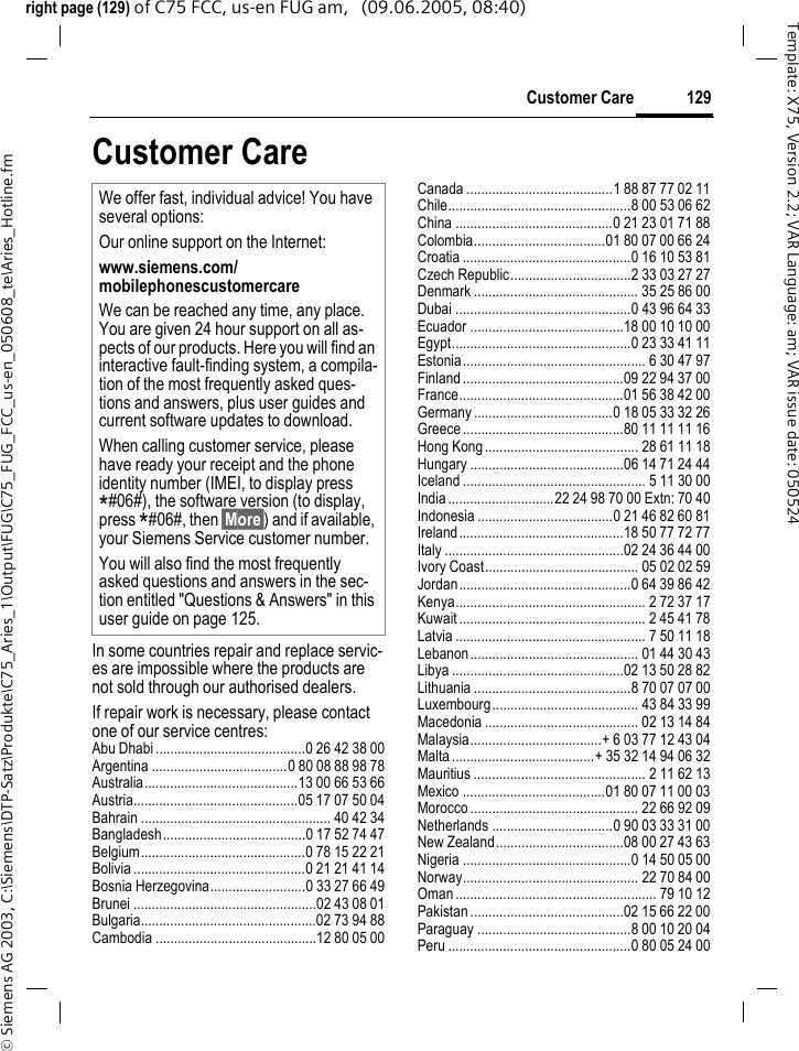 129Customer Care&copy; Siemens AG 2003, C:\Siemens\DTP-Satz\Produkte\C75_Aries_1\Output\FUG\C75_FUG_FCC_us-en_050608_te\Aries_Hotline.fmTemplate: X75, Version 2.2; VAR Language: am; VAR issue date: 050524right page (129) of C75 FCC, us-en FUG am,   (09.06.2005, 08:40)Customer CareIn some countries repair and replace servic-es are impossible where the products are not sold through our authorised dealers.If repair work is necessary, please contact one of our service centres:Abu Dhabi .........................................0 26 42 38 00Argentina .....................................0 80 08 88 98 78Australia..........................................13 00 66 53 66Austria.............................................05 17 07 50 04Bahrain .................................................... 40 42 34Bangladesh.......................................0 17 52 74 47Belgium.............................................0 78 15 22 21Bolivia ...............................................0 21 21 41 14Bosnia Herzegovina..........................0 33 27 66 49Brunei ..................................................02 43 08 01Bulgaria................................................02 73 94 88Cambodia ............................................12 80 05 00Canada ........................................1 88 87 77 02 11Chile..................................................8 00 53 06 62China ...........................................0 21 23 01 71 88Colombia....................................01 80 07 00 66 24Croatia ..............................................0 16 10 53 81Czech Republic.................................2 33 03 27 27Denmark ............................................. 35 25 86 00Dubai ................................................0 43 96 64 33Ecuador ..........................................18 00 10 10 00Egypt.................................................0 23 33 41 11Estonia.................................................. 6 30 47 97Finland............................................09 22 94 37 00France.............................................01 56 38 42 00Germany ......................................0 18 05 33 32 26Greece ............................................80 11 11 11 16Hong Kong.......................................... 28 61 11 18Hungary ..........................................06 14 71 24 44Iceland .................................................. 5 11 30 00India.............................22 24 98 70 00 Extn: 70 40Indonesia .....................................0 21 46 82 60 81Ireland.............................................18 50 77 72 77Italy .................................................02 24 36 44 00Ivory Coast.......................................... 05 02 02 59Jordan...............................................0 64 39 86 42Kenya.................................................... 2 72 37 17Kuwait ................................................... 2 45 41 78Latvia .................................................... 7 50 11 18Lebanon.............................................. 01 44 30 43Libya ...............................................02 13 50 28 82Lithuania ...........................................8 70 07 07 00Luxembourg........................................ 43 84 33 99Macedonia .......................................... 02 13 14 84Malaysia....................................+ 6 03 77 12 43 04Malta.......................................+ 35 32 14 94 06 32Mauritius ............................................... 2 11 62 13Mexico .......................................01 80 07 11 00 03Morocco .............................................. 22 66 92 09Netherlands .................................0 90 03 33 31 00New Zealand...................................08 00 27 43 63Nigeria ..............................................0 14 50 05 00Norway................................................ 22 70 84 00Oman ....................................................... 79 10 12Pakistan ..........................................02 15 66 22 00Paraguay ..........................................8 00 10 20 04Peru ..................................................0 80 05 24 00We offer fast, individual advice! You have several options:Our online support on the Internet:www.siemens.com/mobilephonescustomercare We can be reached any time, any place. You are given 24 hour support on all as-pects of our products. Here you will find an interactive fault-finding system, a compila-tion of the most frequently asked ques-tions and answers, plus user guides and current software updates to download.When calling customer service, please have ready your receipt and the phone identity number (IMEI, to display press *#06#), the software version (to display, press *#06#, then &sect;More&sect;) and if available, your Siemens Service customer number.You will also find the most frequently asked questions and answers in the sec-tion entitled "Questions &amp; Answers" in this user guide on page 125. 