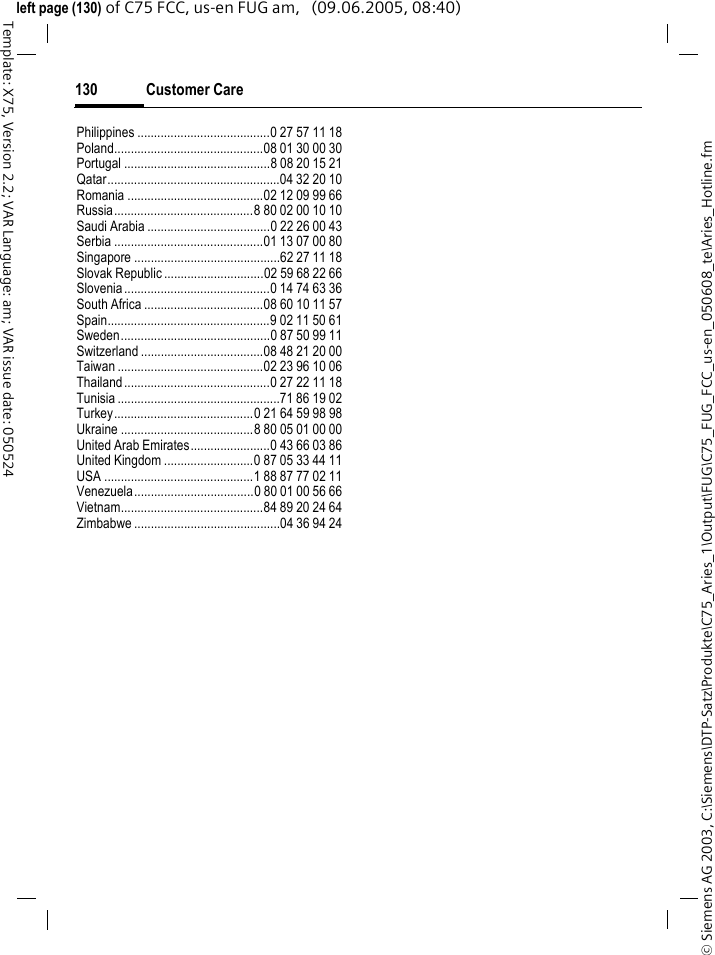 Customer Care130&copy; Siemens AG 2003, C:\Siemens\DTP-Satz\Produkte\C75_Aries_1\Output\FUG\C75_FUG_FCC_us-en_050608_te\Aries_Hotline.fmTemplate: X75, Version 2.2; VAR Language: am; VAR issue date: 050524left page (130) of C75 FCC, us-en FUG am,   (09.06.2005, 08:40)Philippines ........................................0 27 57 11 18Poland.............................................08 01 30 00 30Portugal ............................................8 08 20 15 21Qatar....................................................04 32 20 10Romania .........................................02 12 09 99 66Russia..........................................8 80 02 00 10 10Saudi Arabia .....................................0 22 26 00 43Serbia .............................................01 13 07 00 80Singapore ............................................62 27 11 18Slovak Republic ..............................02 59 68 22 66Slovenia............................................0 14 74 63 36South Africa ....................................08 60 10 11 57Spain.................................................9 02 11 50 61Sweden.............................................0 87 50 99 11Switzerland .....................................08 48 21 20 00Taiwan ............................................02 23 96 10 06Thailand............................................0 27 22 11 18Tunisia .................................................71 86 19 02Turkey..........................................0 21 64 59 98 98Ukraine ........................................8 80 05 01 00 00United Arab Emirates........................0 43 66 03 86United Kingdom ...........................0 87 05 33 44 11USA .............................................1 88 87 77 02 11Venezuela....................................0 80 01 00 56 66Vietnam...........................................84 89 20 24 64Zimbabwe ............................................04 36 94 24