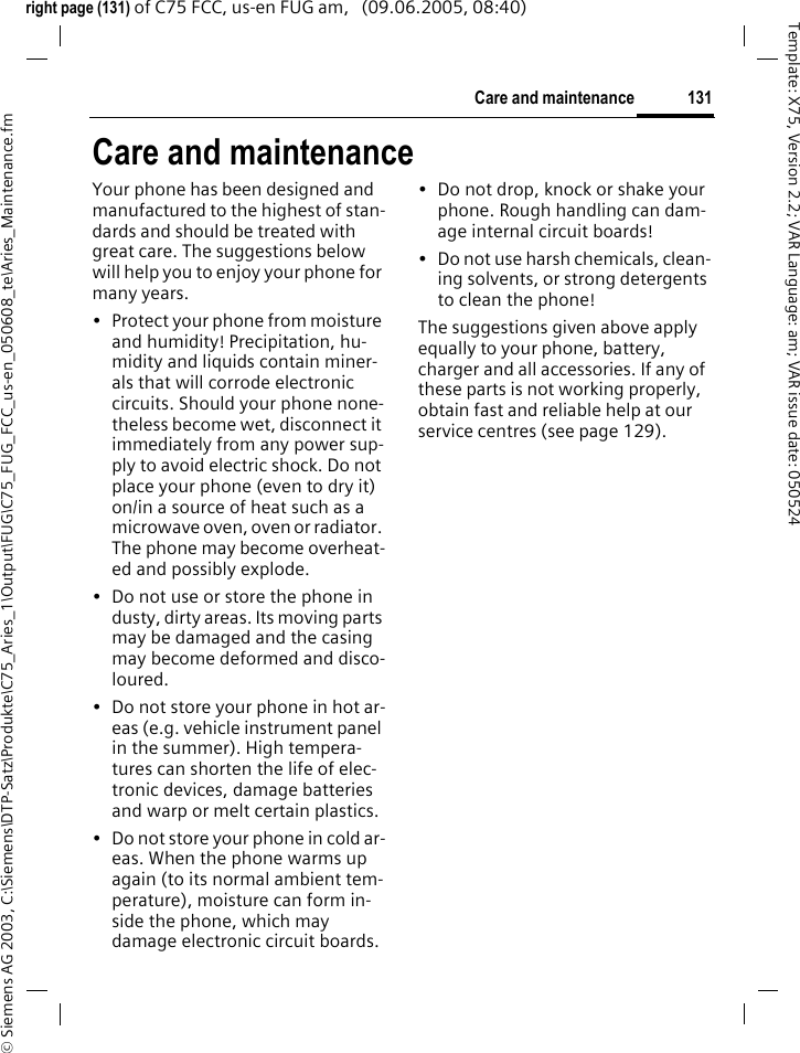 131Care and maintenance&copy; Siemens AG 2003, C:\Siemens\DTP-Satz\Produkte\C75_Aries_1\Output\FUG\C75_FUG_FCC_us-en_050608_te\Aries_Maintenance.fmTemplate: X75, Version 2.2; VAR Language: am; VAR issue date: 050524right page (131) of C75 FCC, us-en FUG am,   (09.06.2005, 08:40)Care and maintenanceYour phone has been designed and manufactured to the highest of stan-dards and should be treated with great care. The suggestions below will help you to enjoy your phone for many years.&bull; Protect your phone from moisture and humidity! Precipitation, hu-midity and liquids contain miner-als that will corrode electronic circuits. Should your phone none-theless become wet, disconnect it immediately from any power sup-ply to avoid electric shock. Do not place your phone (even to dry it) on/in a source of heat such as a microwave oven, oven or radiator. The phone may become overheat-ed and possibly explode.&bull; Do not use or store the phone in dusty, dirty areas. Its moving parts may be damaged and the casing may become deformed and disco-loured.&bull; Do not store your phone in hot ar-eas (e.g. vehicle instrument panel in the summer). High tempera-tures can shorten the life of elec-tronic devices, damage batteries and warp or melt certain plastics. &bull; Do not store your phone in cold ar-eas. When the phone warms up again (to its normal ambient tem-perature), moisture can form in-side the phone, which may damage electronic circuit boards. &bull; Do not drop, knock or shake your phone. Rough handling can dam-age internal circuit boards!&bull; Do not use harsh chemicals, clean-ing solvents, or strong detergents to clean the phone!The suggestions given above apply equally to your phone, battery, charger and all accessories. If any of these parts is not working properly, obtain fast and reliable help at our service centres (see page 129).