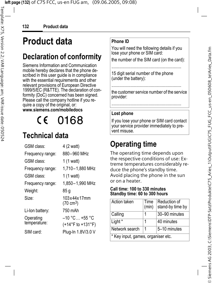 Product data132&copy; Siemens AG 2003, C:\Siemens\DTP-Satz\Produkte\C75_Aries_1\Output\FUG\C75_FUG_FCC_us-en_050608_te\Aries_Data.fmTemplate: X75, Version 2.2; VAR Language: am; VAR issue date: 050524left page (132) of C75 FCC, us-en FUG am,   (09.06.2005, 09:08)Product dataDeclaration of conformitySiemens Information and Communication mobile hereby declares that the phone de-scribed in this user guide is in compliance with the essential requirements and other relevant provisions of European Directive 1999/5/EC (R&amp;TTE). The declaration of con-formity (DoC) concerned has been signed. Please call the company hotline if you re-quire a copy of the original, or: www.siemens.com/mobiledocs Technical data Operating timeThe operating time depends upon the respective conditions of use: Ex-treme temperatures considerably re-duce the phone&rsquo;s standby time. Avoid placing the phone in the sun or on a heater.Call time: 100 to 330 minutesStandby time: 60 to 300 hoursGSM class: 4 (2 watt)Frequency range: 880&ndash;960 MHzGSM class: 1 (1 watt)Frequency range: 1,710&ndash;1,880 MHzGSM class: 1 (1 watt)Frequency range: 1,850&ndash;1,990 MHzWeight: 85 gSize: 103x44x17mm (70 cm3)Li-Ion battery: 750 mAhOperating temperature:&ndash;10 &deg;C&hellip; +55 &deg;C(+14&deg;F to +131&deg;F)SIM card: Plug-In 1.8V/3.0 VPhone IDYou will need the following details if you lose your phone or SIM card: the number of the SIM card (on the card):..............................................................15 digit serial number of the phone (under the battery):..............................................................the customer service number of the service provider:..............................................................Lost phoneIf you lose your phone or SIM card contact your service provider immediately to pre-vent misuse.Action taken Time(min)Reduction of stand-by time byCalling 1 30&ndash;90 minutesLight * 1 40 minutesNetwork search 1 5&ndash;10 minutes* Key input, games, organiser etc.