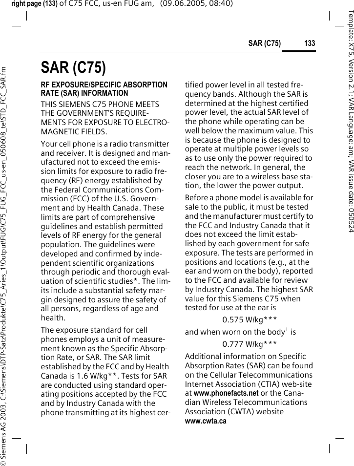 133SAR (C75)&copy; Siemens AG 2003, C:\Siemens\DTP-Satz\Produkte\C75_Aries_1\Output\FUG\C75_FUG_FCC_us-en_050608_te\STD_FCC_SAR.fmTemplate: X75, Version 2.1; VAR Language: am; VAR issue date: 050524right page (133) of C75 FCC, us-en FUG am,   (09.06.2005, 08:40)SAR (C75)RF EXPOSURE/SPECIFIC ABSORPTION RATE (SAR) INFORMATIONTHIS SIEMENS C75 PHONE MEETS THE GOVERNMENT'S REQUIRE-MENTS FOR EXPOSURE TO ELECTRO-MAGNETIC FIELDS.Your cell phone is a radio transmitter and receiver. It is designed and man-ufactured not to exceed the emis-sion limits for exposure to radio fre-quency (RF) energy established by the Federal Communications Com-mission (FCC) of the U.S. Govern-ment and by Health Canada. These limits are part of comprehensive guidelines and establish permitted levels of RF energy for the general population. The guidelines were developed and confirmed by inde-pendent scientific organizations through periodic and thorough eval-uation of scientific studies*. The lim-its include a substantial safety mar-gin designed to assure the safety of all persons, regardless of age and health.The exposure standard for cell phones employs a unit of measure-ment known as the Specific Absorp-tion Rate, or SAR. The SAR limit established by the FCC and by Health Canada is 1.6 W/kg**. Tests for SAR are conducted using standard oper-ating positions accepted by the FCC and by Industry Canada with the phone transmitting at its highest cer-tified power level in all tested fre-quency bands. Although the SAR is determined at the highest certified power level, the actual SAR level of the phone while operating can be well below the maximum value. This is because the phone is designed to operate at multiple power levels so as to use only the power required to reach the network. In general, the closer you are to a wireless base sta-tion, the lower the power output. Before a phone model is available for sale to the public, it must be tested and the manufacturer must certify to the FCC and Industry Canada that it does not exceed the limit estab-lished by each government for safe exposure. The tests are performed in positions and locations (e.g., at the ear and worn on the body), reported to the FCC and available for review by Industry Canada. The highest SAR value for this Siemens C75 when tested for use at the ear is0.575 W/kg***and when worn on the body+ is0.777 W/kg***Additional information on Specific Absorption Rates (SAR) can be found on the Cellular Telecommunications Internet Association (CTIA) web-site at www.phonefacts.net or the Cana-dian Wireless Telecommunications Association (CWTA) website www.cwta.ca