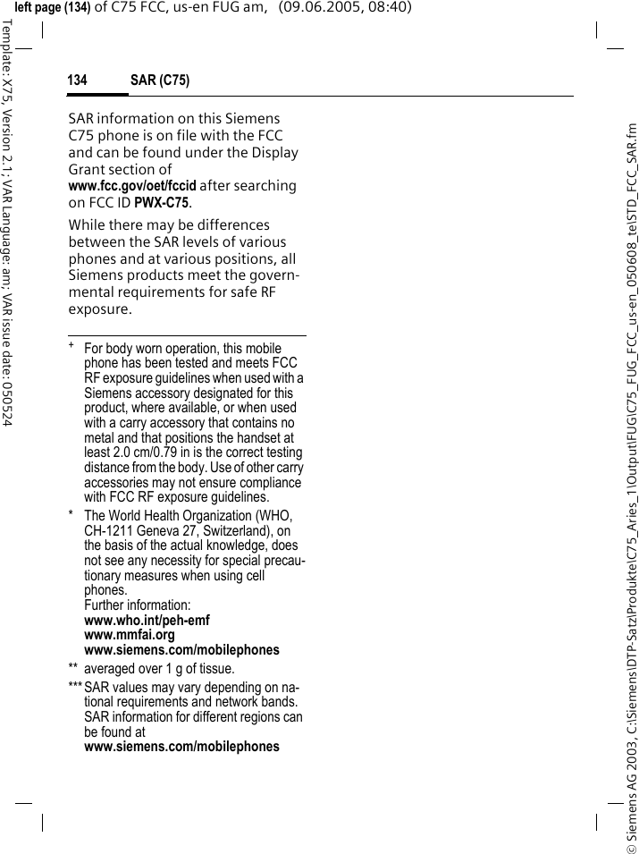SAR (C75)134&copy; Siemens AG 2003, C:\Siemens\DTP-Satz\Produkte\C75_Aries_1\Output\FUG\C75_FUG_FCC_us-en_050608_te\STD_FCC_SAR.fmTemplate: X75, Version 2.1; VAR Language: am; VAR issue date: 050524left page (134) of C75 FCC, us-en FUG am,   (09.06.2005, 08:40)SAR information on this Siemens C75 phone is on file with the FCC and can be found under the Display Grant section of www.fcc.gov/oet/fccid after searching on FCC ID PWX-C75.While there may be differences between the SAR levels of various phones and at various positions, all Siemens products meet the govern-mental requirements for safe RF exposure. +  For body worn operation, this mobile phone has been tested and meets FCC RF exposure guidelines when used with a Siemens accessory designated for this product, where available, or when used with a carry accessory that contains no metal and that positions the handset at least 2.0 cm/0.79 in is the correct testing distance from the body. Use of other carry accessories may not ensure compliance with FCC RF exposure guidelines.* The World Health Organization (WHO, CH-1211 Geneva 27, Switzerland), on the basis of the actual knowledge, does not see any necessity for special precau-tionary measures when using cell phones.Further information: www.who.int/peh-emfwww.mmfai.orgwww.siemens.com/mobilephones** averaged over 1 g of tissue.***SAR values may vary depending on na-tional requirements and network bands. SAR information for different regions can be found at www.siemens.com/mobilephones