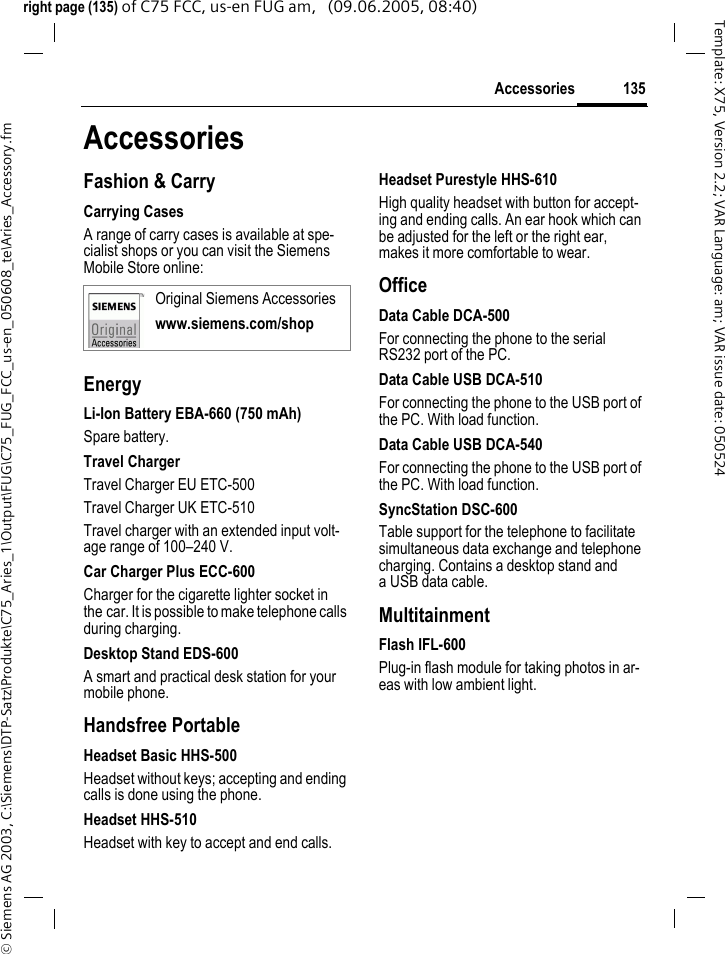 135Accessories&copy; Siemens AG 2003, C:\Siemens\DTP-Satz\Produkte\C75_Aries_1\Output\FUG\C75_FUG_FCC_us-en_050608_te\Aries_Accessory.fmTemplate: X75, Version 2.2; VAR Language: am; VAR issue date: 050524right page (135) of C75 FCC, us-en FUG am,   (09.06.2005, 08:40)AccessoriesFashion &amp; CarryCarrying CasesA range of carry cases is available at spe-cialist shops or you can visit the Siemens Mobile Store online:EnergyLi-Ion Battery EBA-660 (750 mAh)Spare battery.Travel ChargerTravel Charger EU ETC-500Travel Charger UK ETC-510Travel charger with an extended input volt-age range of 100&ndash;240 V.Car Charger Plus ECC-600Charger for the cigarette lighter socket in the car. It is possible to make telephone calls during charging.Desktop Stand EDS-600A smart and practical desk station for your mobile phone.Handsfree PortableHeadset Basic HHS-500Headset without keys; accepting and ending calls is done using the phone.Headset HHS-510Headset with key to accept and end calls.Headset Purestyle HHS-610High quality headset with button for accept-ing and ending calls. An ear hook which can be adjusted for the left or the right ear, makes it more comfortable to wear.OfficeData Cable DCA-500For connecting the phone to the serial RS232 port of the PC.Data Cable USB DCA-510For connecting the phone to the USB port of the PC. With load function.Data Cable USB DCA-540For connecting the phone to the USB port of the PC. With load function.SyncStation DSC-600Table support for the telephone to facilitate simultaneous data exchange and telephone charging. Contains a desktop stand and a USB data cable.MultitainmentFlash IFL-600Plug-in flash module for taking photos in ar-eas with low ambient light.Original Siemens Accessorieswww.siemens.com/shop