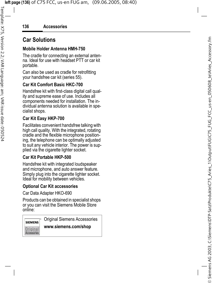 Accessories136&copy; Siemens AG 2003, C:\Siemens\DTP-Satz\Produkte\C75_Aries_1\Output\FUG\C75_FUG_FCC_us-en_050608_te\Aries_Accessory.fmTemplate: X75, Version 2.2; VAR Language: am; VAR issue date: 050524left page (136) of C75 FCC, us-en FUG am,   (09.06.2005, 08:40)Car Solutions Mobile Holder Antenna HMH-750The cradle for connecting an external anten-na. Ideal for use with headset PTT or car kit portable.Can also be used as cradle for retrofitting your handsfree car kit (series 55).Car Kit Comfort Basic HKC-700Handsfree kit with first-class digital call qual-ity and supreme ease of use. Includes all components needed for installation. The in-dividual antenna solution is available in spe-cialist shops.Car Kit Easy HKP-700Facilitates convenient handsfree talking with high call quality. With the integrated, rotating cradle and the flexible microphone position-ing, the telephone can be optimally adjusted to suit any vehicle interior. The power is sup-plied via the cigarette lighter socket.Car Kit Portable HKP-500Handsfree kit with integrated loudspeaker and microphone, and auto answer feature. Simply plug into the cigarette lighter socket. Ideal for mobility between vehicles.Optional Car Kit accessoriesCar Data Adapter HKO-690Products can be obtained in specialist shops or you can visit the Siemens Mobile Store online: Original Siemens Accessorieswww.siemens.com/shop