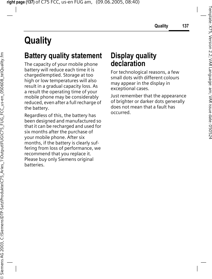 137Quality&copy; Siemens AG 2003, C:\Siemens\DTP-Satz\Produkte\C75_Aries_1\Output\FUG\C75_FUG_FCC_us-en_050608_te\Quality.fmTemplate: X75, Version 2.2; VAR Language: am; VAR issue date: 050524right page (137) of C75 FCC, us-en FUG am,   (09.06.2005, 08:40)QualityBattery quality statementThe capacity of your mobile phone battery will reduce each time it is charged/emptied. Storage at too high or low temperatures will also result in a gradual capacity loss. As a result the operating time of your mobile phone may be considerably reduced, even after a full recharge of the battery.Regardless of this, the battery has been designed and manufactured so that it can be recharged and used for six months after the purchase of your mobile phone. After six months, if the battery is clearly suf-fering from loss of performance, we recommend that you replace it. Please buy only Siemens original batteries.Display quality declarationFor technological reasons, a few small dots with different colours may appear in the display in exceptional cases.Just remember that the appearance of brighter or darker dots generally does not mean that a fault has occurred.