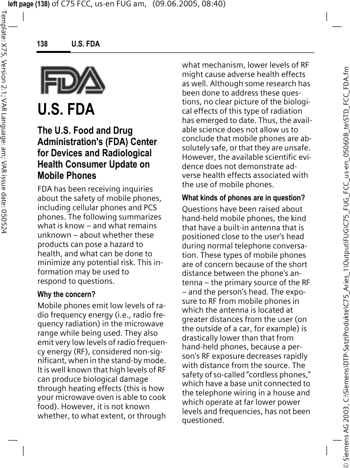 U.S. FDA138&copy; Siemens AG 2003, C:\Siemens\DTP-Satz\Produkte\C75_Aries_1\Output\FUG\C75_FUG_FCC_us-en_050608_te\STD_FCC_FDA.fmTemplate: X75, Version 2.1; VAR Language: am; VAR issue date: 050524left page (138) of C75 FCC, us-en FUG am,   (09.06.2005, 08:40)U.S. FDAThe U.S. Food and Drug Administration's (FDA) Center for Devices and Radiological Health Consumer Update on Mobile PhonesFDA has been receiving inquiries about the safety of mobile phones, including cellular phones and PCS phones. The following summarizes what is know &ndash; and what remains unknown &ndash; about whether these products can pose a hazard to health, and what can be done to minimize any potential risk. This in-formation may be used to respond to questions.Why the concern?Mobile phones emit low levels of ra-dio frequency energy (i.e., radio fre-quency radiation) in the microwave range while being used. They also emit very low levels of radio frequen-cy energy (RF), considered non-sig-nificant, when in the stand-by mode. It is well known that high levels of RF can produce biological damage through heating effects (this is how your microwave oven is able to cook food). However, it is not known whether, to what extent, or through what mechanism, lower levels of RF might cause adverse health effects as well. Although some research has been done to address these ques-tions, no clear picture of the biologi-cal effects of this type of radiation has emerged to date. Thus, the avail-able science does not allow us to conclude that mobile phones are ab-solutely safe, or that they are unsafe. However, the available scientific evi-dence does not demonstrate ad-verse health effects associated with the use of mobile phones.What kinds of phones are in question?Questions have been raised about hand-held mobile phones, the kind that have a built-in antenna that is positioned close to the user's head during normal telephone conversa-tion. These types of mobile phones are of concern because of the short distance between the phone's an-tenna &ndash; the primary source of the RF &ndash; and the person's head. The expo-sure to RF from mobile phones in which the antenna is located at greater distances from the user (on the outside of a car, for example) is drastically lower than that from hand-held phones, because a per-son's RF exposure decreases rapidly with distance from the source. The safety of so-called &ldquo;cordless phones,&rdquo; which have a base unit connected to the telephone wiring in a house and which operate at far lower power levels and frequencies, has not been questioned.