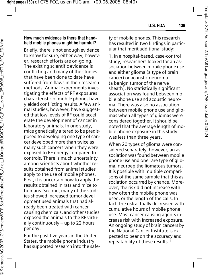 139U.S. FDA&copy; Siemens AG 2003, C:\Siemens\DTP-Satz\Produkte\C75_Aries_1\Output\FUG\C75_FUG_FCC_us-en_050608_te\STD_FCC_FDA.fmTemplate: X75, Version 2.1; VAR Language: am; VAR issue date: 050524right page (139) of C75 FCC, us-en FUG am,   (09.06.2005, 08:40)How much evidence is there that hand-held mobile phones might be harmful?Briefly, there is not enough evidence to know for sure, either way; howev-er, research efforts are on-going. The existing scientific evidence is conflicting and many of the studies that have been done to date have suffered from flaws in their research methods. Animal experiments inves-tigating the effects of RF exposures characteristic of mobile phones have yielded conflicting results. A few ani-mal studies, however, have suggest-ed that low levels of RF could accel-erate the development of cancer in laboratory animals. In one study, mice genetically altered to be predis-posed to developing one type of can-cer developed more than twice as many such cancers when they were exposed to RF energy compared to controls. There is much uncertainty among scientists about whether re-sults obtained from animal studies apply to the use of mobile phones. First, it is uncertain how to apply the results obtained in rats and mice to humans. Second, many of the stud-ies showed increased tumor devel-opment used animals that had al-ready been treated with cancer-causing chemicals, and other studies exposed the animals to the RF virtu-ally continuously &ndash; up to 22 hours per day.For the past five years in the United States, the mobile phone industry has supported research into the safe-ty of mobile phones. This research has resulted in two findings in partic-ular that merit additional study:1. In a hospital-based, case-control study, researchers looked for an as-sociation between mobile phone use and either glioma (a type of brain cancer) or acoustic neuroma (a benign tumor of the nerve sheath). No statistically significant association was found between mo-bile phone use and acoustic neuro-ma. There was also no association between mobile phone use and glio-mas when all types of gliomas were considered together. It should be noted that the average length of mo-bile phone exposure in this study was less than three years.When 20 types of glioma were con-sidered separately, however, an as-sociation was found between mobile phone use and one rare type of glio-ma, neuroepithelliomatous tumors. It is possible with multiple compari-sons of the same sample that this as-sociation occurred by chance. More-over, the risk did not increase with how often the mobile phone was used, or the length of the calls. In fact, the risk actually decreased with cumulative hours of mobile phone use. Most cancer causing agents in-crease risk with increased exposure. An ongoing study of brain cancers by the National Cancer Institute is ex-pected to bear on the accuracy and repeatability of these results.1