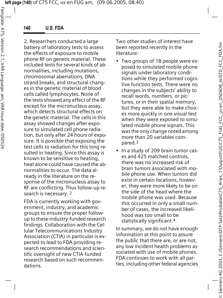 U.S. FDA140&copy; Siemens AG 2003, C:\Siemens\DTP-Satz\Produkte\C75_Aries_1\Output\FUG\C75_FUG_FCC_us-en_050608_te\STD_FCC_FDA.fmTemplate: X75, Version 2.1; VAR Language: am; VAR issue date: 050524left page (140) of C75 FCC, us-en FUG am,   (09.06.2005, 08:40)2. Researchers conducted a large battery of laboratory tests to assess the effects of exposure to mobile phone RF on genetic material. These included tests for several kinds of ab-normalities, including mutations, chromosomal aberrations, DNA strand breaks, and structural chang-es in the genetic material of blood cells called lymphocytes. None of the tests showed any effect of the RF except for the micronucleus assay, which detects structural effects on the genetic material. The cells in this assay showed changes after expo-sure to simulated cell phone radia-tion, but only after 24 hours of expo-sure. It is possible that exposing the test cells to radiation for this long re-sulted in heating. Since this assay is known to be sensitive to heating, heat alone could have caused the ab-normalities to occur. The data al-ready in the literature on the re-sponse of the micronucleus assay to RF are conflicting. Thus follow-up re-search is necessary. 2FDA is currently working with gov-ernment, industry, and academic groups to ensure the proper follow-up to these industry-funded research findings. Collaboration with the Cel-lular Telecommunications Industry Association (CTIA) in particular is ex-pected to lead to FDA providing re-search recommendations and scien-tific oversight of new CTIA-funded research based on such recommen-dations.Two other studies of interest have been reported recently in the literature:&bull; Two groups of 18 people were ex-posed to simulated mobile phone signals under laboratory condi-tions while they performed cogni-tive function tests. There were no changes in the subjects' ability to recall words, numbers, or pic-tures, or in their spatial memory, but they were able to make choic-es more quickly in one visual test when they were exposed to simu-lated mobile phone signals. This was the only change noted among more than 20 variables com-pared.3&bull; In a study of 209 brain tumor cas-es and 425 matched controls, there was no increased risk of brain tumors associated with mo-bile phone use. When tumors did exist in certain locations, howev-er, they were more likely to be on the side of the head where the mobile phone was used. Because this occurred in only a small num-ber of cases, the increased likeli-hood was too small to be statistically significant.4In summary, we do not have enough information at this point to assure the public that there are, or are not, any low incident health problems as-sociated with use of mobile phones. FDA continues to work with all par-ties, including other federal agencies 