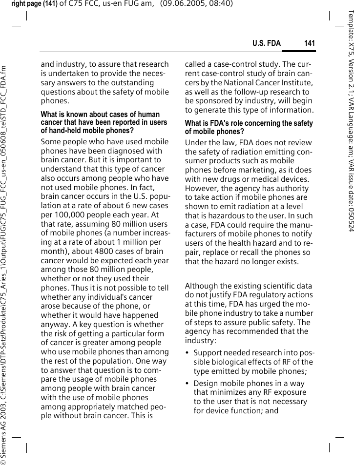 141U.S. FDA&copy; Siemens AG 2003, C:\Siemens\DTP-Satz\Produkte\C75_Aries_1\Output\FUG\C75_FUG_FCC_us-en_050608_te\STD_FCC_FDA.fmTemplate: X75, Version 2.1; VAR Language: am; VAR issue date: 050524right page (141) of C75 FCC, us-en FUG am,   (09.06.2005, 08:40)and industry, to assure that research is undertaken to provide the neces-sary answers to the outstanding questions about the safety of mobile phones.What is known about cases of human cancer that have been reported in users of hand-held mobile phones?Some people who have used mobile phones have been diagnosed with brain cancer. But it is important to understand that this type of cancer also occurs among people who have not used mobile phones. In fact, brain cancer occurs in the U.S. popu-lation at a rate of about 6 new cases per 100,000 people each year. At that rate, assuming 80 million users of mobile phones (a number increas-ing at a rate of about 1 million per month), about 4800 cases of brain cancer would be expected each year among those 80 million people, whether or not they used their phones. Thus it is not possible to tell whether any individual's cancer arose because of the phone, or whether it would have happened anyway. A key question is whether the risk of getting a particular form of cancer is greater among people who use mobile phones than among the rest of the population. One way to answer that question is to com-pare the usage of mobile phones among people with brain cancer with the use of mobile phones among appropriately matched peo-ple without brain cancer. This is called a case-control study. The cur-rent case-control study of brain can-cers by the National Cancer Institute, as well as the follow-up research to be sponsored by industry, will begin to generate this type of information.What is FDA's role concerning the safety of mobile phones?Under the law, FDA does not review the safety of radiation emitting con-sumer products such as mobile phones before marketing, as it does with new drugs or medical devices. However, the agency has authority to take action if mobile phones are shown to emit radiation at a level that is hazardous to the user. In such a case, FDA could require the manu-facturers of mobile phones to notify users of the health hazard and to re-pair, replace or recall the phones so that the hazard no longer exists. Although the existing scientific data do not justify FDA regulatory actions at this time, FDA has urged the mo-bile phone industry to take a number of steps to assure public safety. The agency has recommended that the industry:&bull; Support needed research into pos-sible biological effects of RF of the type emitted by mobile phones;&bull; Design mobile phones in a way that minimizes any RF exposure to the user that is not necessary for device function; and