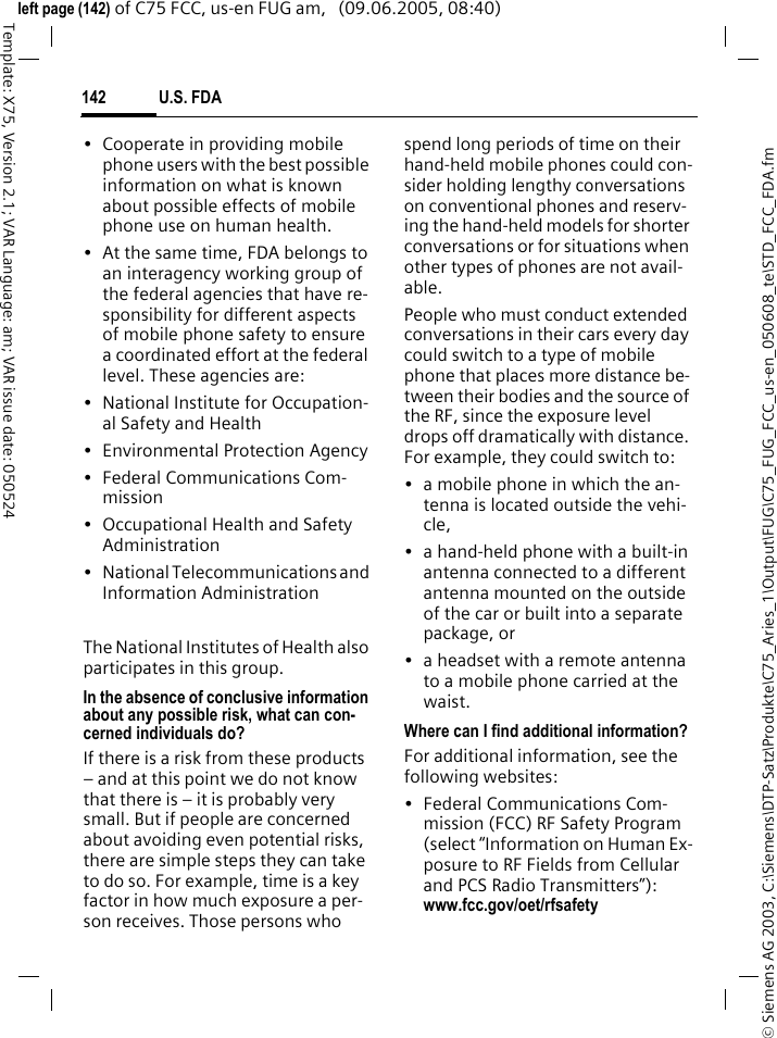 U.S. FDA142&copy; Siemens AG 2003, C:\Siemens\DTP-Satz\Produkte\C75_Aries_1\Output\FUG\C75_FUG_FCC_us-en_050608_te\STD_FCC_FDA.fmTemplate: X75, Version 2.1; VAR Language: am; VAR issue date: 050524left page (142) of C75 FCC, us-en FUG am,   (09.06.2005, 08:40)&bull; Cooperate in providing mobile phone users with the best possible information on what is known about possible effects of mobile phone use on human health.&bull; At the same time, FDA belongs to an interagency working group of the federal agencies that have re-sponsibility for different aspects of mobile phone safety to ensure a coordinated effort at the federal level. These agencies are:&bull; National Institute for Occupation-al Safety and Health&bull; Environmental Protection Agency&bull; Federal Communications Com-mission&bull; Occupational Health and Safety Administration&bull; National Telecommunications and Information AdministrationThe National Institutes of Health also participates in this group.In the absence of conclusive information about any possible risk, what can con-cerned individuals do?If there is a risk from these products &ndash; and at this point we do not know that there is &ndash; it is probably very small. But if people are concerned about avoiding even potential risks, there are simple steps they can take to do so. For example, time is a key factor in how much exposure a per-son receives. Those persons who spend long periods of time on their hand-held mobile phones could con-sider holding lengthy conversations on conventional phones and reserv-ing the hand-held models for shorter conversations or for situations when other types of phones are not avail-able.People who must conduct extended conversations in their cars every day could switch to a type of mobile phone that places more distance be-tween their bodies and the source of the RF, since the exposure level drops off dramatically with distance. For example, they could switch to:&bull; a mobile phone in which the an-tenna is located outside the vehi-cle,&bull; a hand-held phone with a built-in antenna connected to a different antenna mounted on the outside of the car or built into a separate package, or&bull; a headset with a remote antenna to a mobile phone carried at the waist.Where can I find additional information?For additional information, see the following websites:&bull; Federal Communications Com-mission (FCC) RF Safety Program (select &ldquo;Information on Human Ex-posure to RF Fields from Cellular and PCS Radio Transmitters&rdquo;): www.fcc.gov/oet/rfsafety