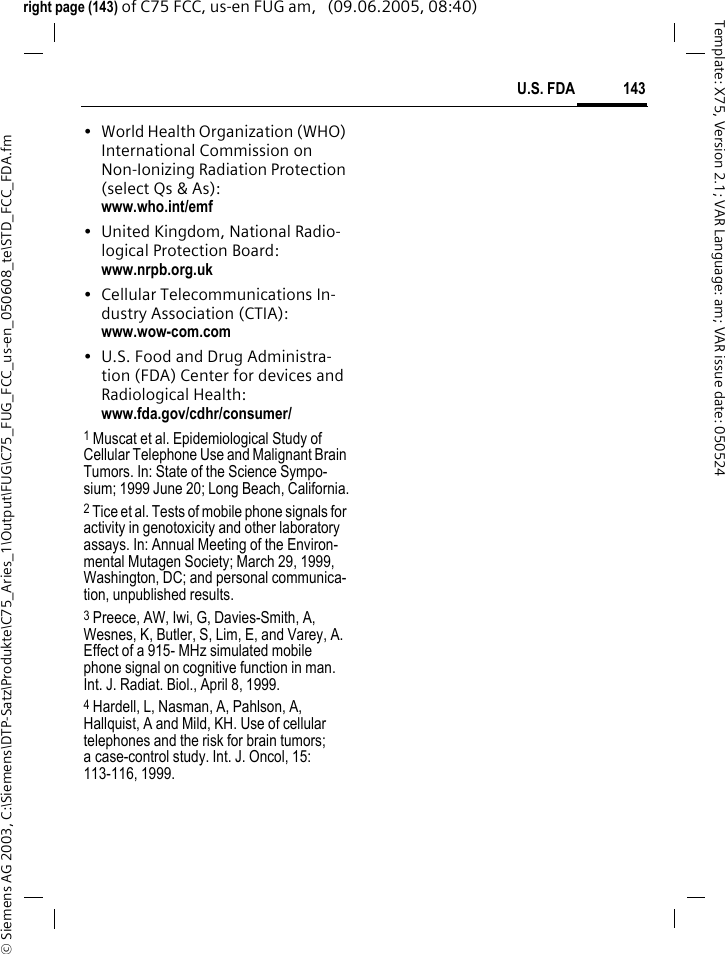 143U.S. FDA&copy; Siemens AG 2003, C:\Siemens\DTP-Satz\Produkte\C75_Aries_1\Output\FUG\C75_FUG_FCC_us-en_050608_te\STD_FCC_FDA.fmTemplate: X75, Version 2.1; VAR Language: am; VAR issue date: 050524right page (143) of C75 FCC, us-en FUG am,   (09.06.2005, 08:40)&bull; World Health Organization (WHO) International Commission on Non-Ionizing Radiation Protection (select Qs &amp; As): www.who.int/emf&bull; United Kingdom, National Radio-logical Protection Board: www.nrpb.org.uk&bull; Cellular Telecommunications In-dustry Association (CTIA): www.wow-com.com&bull; U.S. Food and Drug Administra-tion (FDA) Center for devices and Radiological Health: www.fda.gov/cdhr/consumer/1 Muscat et al. Epidemiological Study of Cellular Telephone Use and Malignant Brain Tumors. In: State of the Science Sympo-sium; 1999 June 20; Long Beach, California.2 Tice et al. Tests of mobile phone signals for activity in genotoxicity and other laboratory assays. In: Annual Meeting of the Environ-mental Mutagen Society; March 29, 1999, Washington, DC; and personal communica-tion, unpublished results.3 Preece, AW, Iwi, G, Davies-Smith, A, Wesnes, K, Butler, S, Lim, E, and Varey, A. Effect of a 915- MHz simulated mobile phone signal on cognitive function in man. Int. J. Radiat. Biol., April 8, 1999.4 Hardell, L, Nasman, A, Pahlson, A, Hallquist, A and Mild, KH. Use of cellular telephones and the risk for brain tumors; a case-control study. Int. J. Oncol, 15: 113-116, 1999.