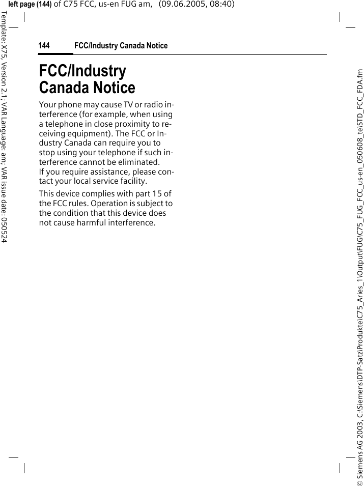 FCC/Industry Canada Notice144&copy; Siemens AG 2003, C:\Siemens\DTP-Satz\Produkte\C75_Aries_1\Output\FUG\C75_FUG_FCC_us-en_050608_te\STD_FCC_FDA.fmTemplate: X75, Version 2.1; VAR Language: am; VAR issue date: 050524left page (144) of C75 FCC, us-en FUG am,   (09.06.2005, 08:40)FCC/Industry Canada NoticeYour phone may cause TV or radio in-terference (for example, when using a telephone in close proximity to re-ceiving equipment). The FCC or In-dustry Canada can require you to stop using your telephone if such in-terference cannot be eliminated. If you require assistance, please con-tact your local service facility.This device complies with part 15 of the FCC rules. Operation is subject to the condition that this device does not cause harmful interference.