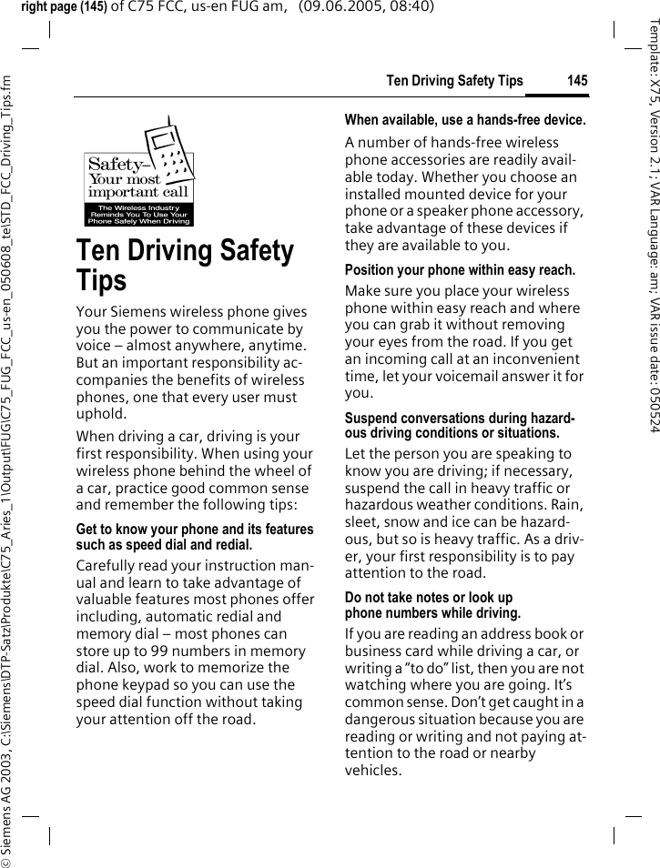 145Ten Driving Safety Tips&copy; Siemens AG 2003, C:\Siemens\DTP-Satz\Produkte\C75_Aries_1\Output\FUG\C75_FUG_FCC_us-en_050608_te\STD_FCC_Driving_Tips.fmTemplate: X75, Version 2.1; VAR Language: am; VAR issue date: 050524right page (145) of C75 FCC, us-en FUG am,   (09.06.2005, 08:40)Ten Driving Safety TipsYour Siemens wireless phone gives you the power to communicate by voice &ndash; almost anywhere, anytime. But an important responsibility ac-companies the benefits of wireless phones, one that every user must uphold.When driving a car, driving is your first responsibility. When using your wireless phone behind the wheel of a car, practice good common sense and remember the following tips:Get to know your phone and its features such as speed dial and redial.Carefully read your instruction man-ual and learn to take advantage of valuable features most phones offer including, automatic redial and memory dial &ndash; most phones can store up to 99 numbers in memory dial. Also, work to memorize the phone keypad so you can use the speed dial function without taking your attention off the road.When available, use a hands-free device.A number of hands-free wireless phone accessories are readily avail-able today. Whether you choose an installed mounted device for your phone or a speaker phone accessory, take advantage of these devices if they are available to you.Position your phone within easy reach.Make sure you place your wireless phone within easy reach and where you can grab it without removing your eyes from the road. If you get an incoming call at an inconvenient time, let your voicemail answer it for you.Suspend conversations during hazard-ous driving conditions or situations.Let the person you are speaking to know you are driving; if necessary, suspend the call in heavy traffic or hazardous weather conditions. Rain, sleet, snow and ice can be hazard-ous, but so is heavy traffic. As a driv-er, your first responsibility is to pay attention to the road.Do not take notes or look up phone numbers while driving.If you are reading an address book or business card while driving a car, or writing a &ldquo;to do&rdquo; list, then you are not watching where you are going. It&rsquo;s common sense. Don&rsquo;t get caught in a dangerous situation because you are reading or writing and not paying at-tention to the road or nearby vehicles.