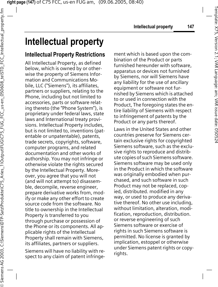 147Intellectual property&copy; Siemens AG 2003, C:\Siemens\DTP-Satz\Produkte\C75_Aries_1\Output\FUG\C75_FUG_FCC_us-en_050608_te\STD_FCC_Intellectual_property.fmTemplate: X75, Version 2.1; VAR Language: am; VAR issue date: 050524right page (147) of C75 FCC, us-en FUG am,   (09.06.2005, 08:40)Intellectual propertyIntellectual Property RestrictionsAll Intellectual Property, as defined below, which is owned by or other-wise the property of Siemens Infor-mation and Communications Mo-bile, LLC ("Siemens"), its affiliates, partners or suppliers, relating to the Phone, including but not limited to accessories, parts or software relat-ing thereto (the &ldquo;Phone System&rdquo;), is proprietary under federal laws, state laws and International treaty provi-sions. Intellectual Property includes, but is not limited to, inventions (pat-entable or unpatentable), patents, trade secrets, copyrights, software, computer programs, and related documentation and other works of authorship. You may not infringe or otherwise violate the rights secured by the Intellectual Property. More-over, you agree that you will not (and will not attempt to) disassem-ble, decompile, reverse engineer, prepare derivative works from, mod-ify or make any other effort to create source code from the software. No title to ownership in the Intellectual Property is transferred to you through purchase or possession of the Phone or its components. All ap-plicable rights of the Intellectual Property shall remain with Siemens, its affiliates, partners or suppliers.Siemens will have no liability with re-spect to any claim of patent infringe-ment which is based upon the com-bination of the Product or parts furnished hereunder with software, apparatus or devices not furnished by Siemens, nor will Siemens have any liability for the use of ancillary equipment or software not fur-nished by Siemens which is attached to or used in connection with the Product, The foregoing states the en-tire liability of Siemens with respect to infringement of patents by the Product or any parts thereof.Laws in the United States and other countries preserve for Siemens cer-tain exclusive rights for copyrighted Siemens software, such as the exclu-sive rights to reproduce and distrib-ute copies of such Siemens software. Siemens software may be used only in the Product in which the software was originally embodied when pur-chased, and such software in such Product may not be replaced, cop-ied, distributed. modified in any way, or used to produce any deriva-tive thereof. No other use including, without limitation, alteration, modi-fication, reproduction, distribution. or reverse engineering of such Siemens software or exercise of rights in such Siemens software is permitted. No license is granted by implication, estoppel or otherwise under Siemens patent rights or copy-rights.