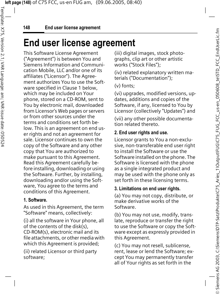 End user license agreement148&copy; Siemens AG 2003, C:\Siemens\DTP-Satz\Produkte\C75_Aries_1\Output\FUG\C75_FUG_FCC_us-en_050608_te\STD_FCC_EndUserLic.fmTemplate: X75, Version 2.1; VAR Language: am; VAR issue date: 050524left page (148) of C75 FCC, us-en FUG am,   (09.06.2005, 08:40)End user license agreementThis Software License Agreement ("Agreement") is between You and Siemens Information and Communi-cation Mobile, LLC and/or one of its affiliates ("Licensor"). The Agree-ment authorizes You to use the Soft-ware specified in Clause 1 below, which may be included on Your phone, stored on a CD-ROM, sent to You by electronic mail, downloaded from Licensor's Web pages or servers or from other sources under the terms and conditions set forth be-low. This is an agreement on end us-er rights and not an agreement for sale. Licensor continues to own the copy of the Software and any other copy that You are authorized to make pursuant to this Agreement. Read this Agreement carefully be-fore installing, downloading or using the Software. Further, by installing, downloading and/or using the Soft-ware, You agree to the terms and conditions of this Agreement.1. Software.As used in this Agreement, the term "Software" means, collectively: (i) all the software in Your phone, all of the contents of the disk(s), CD-ROM(s), electronic mail and its file attachments, or other media with which this Agreement is provided;(ii) related Licensor or third party software; (iii) digital images, stock photo-graphs, clip art or other artistic works ("Stock Files"); (iv) related explanatory written ma-terials ("Documentation"); (v) fonts; (vi) upgrades, modified versions, up-dates, additions and copies of the Software, if any, licensed to You by Licensor (collectively "Updates") and(vii) any other possible documenta-tion related thereto.2. End user rights and use.Licensor grants to You a non-exclu-sive, non-transferable end user right to install the Software or use the Software installed on the phone. The Software is licensed with the phone as a single integrated product and may be used with the phone only as set forth in these licensing terms.3. Limitations on end user rights.(a) You may not copy, distribute, or make derivative works of the Software.(b) You may not use, modify, trans-late, reproduce or transfer the right to use the Software or copy the Soft-ware except as expressly provided in this Agreement.(c) You may not resell, sublicense, rent, lease or lend the Software; ex-cept You may permanently transfer all of Your rights as set forth in the 