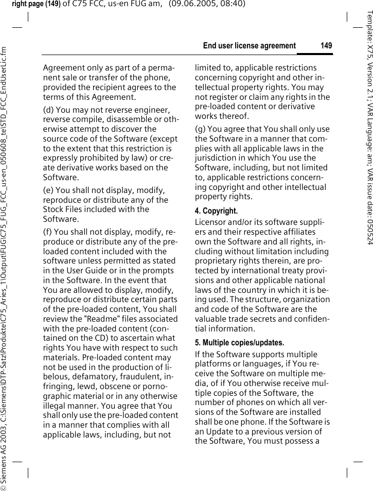149End user license agreement&copy; Siemens AG 2003, C:\Siemens\DTP-Satz\Produkte\C75_Aries_1\Output\FUG\C75_FUG_FCC_us-en_050608_te\STD_FCC_EndUserLic.fmTemplate: X75, Version 2.1; VAR Language: am; VAR issue date: 050524right page (149) of C75 FCC, us-en FUG am,   (09.06.2005, 08:40)Agreement only as part of a perma-nent sale or transfer of the phone, provided the recipient agrees to the terms of this Agreement.(d) You may not reverse engineer, reverse compile, disassemble or oth-erwise attempt to discover the source code of the Software (except to the extent that this restriction is expressly prohibited by law) or cre-ate derivative works based on the Software.(e) You shall not display, modify, reproduce or distribute any of the Stock Files included with the Software.(f) You shall not display, modify, re-produce or distribute any of the pre-loaded content included with the software unless permitted as stated in the User Guide or in the prompts in the Software. In the event that You are allowed to display, modify, reproduce or distribute certain parts of the pre-loaded content, You shall review the "Readme" files associated with the pre-loaded content (con-tained on the CD) to ascertain what rights You have with respect to such materials. Pre-loaded content may not be used in the production of li-belous, defamatory, fraudulent, in-fringing, lewd, obscene or porno-graphic material or in any otherwise illegal manner. You agree that You shall only use the pre-loaded content in a manner that complies with all applicable laws, including, but not limited to, applicable restrictions concerning copyright and other in-tellectual property rights. You may not register or claim any rights in the pre-loaded content or derivative works thereof.(g) You agree that You shall only use the Software in a manner that com-plies with all applicable laws in the jurisdiction in which You use the Software, including, but not limited to, applicable restrictions concern-ing copyright and other intellectual property rights.4. Copyright.Licensor and/or its software suppli-ers and their respective affiliates own the Software and all rights, in-cluding without limitation including proprietary rights therein, are pro-tected by international treaty provi-sions and other applicable national laws of the country in which it is be-ing used. The structure, organization and code of the Software are the valuable trade secrets and confiden-tial information.5. Multiple copies/updates.If the Software supports multiple platforms or languages, if You re-ceive the Software on multiple me-dia, of if You otherwise receive mul-tiple copies of the Software, the number of phones on which all ver-sions of the Software are installed shall be one phone. If the Software is an Update to a previous version of the Software, You must possess a 