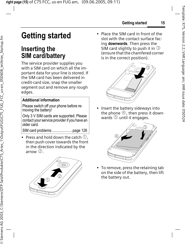 15Getting started&copy; Siemens AG 2003, C:\Siemens\DTP-Satz\Produkte\C75_Aries_1\Output\FUG\C75_FUG_FCC_us-en_050608_te\Aries_Startup.fmTemplate: X75, Version 2.2; VAR Language: am; VAR issue date: 050524right page (15) of C75 FCC, us-en FUG am,   (09.06.2005, 09:11)Getting startedInserting the SIM card/batteryThe service provider supplies you with a SIM card on which all the im-portant data for your line is stored. If the SIM card has been delivered in credit-card size, snap the smaller segment out and remove any rough edges.&bull; Press and hold down the catch 1, then push cover towards the front in the direction indicated by the arrow 2.&bull; Place the SIM card in front of the slot with the contact surface fac-ing downwards. Then press the SIM card slightly to push it in 3 (ensure that the chamfered corner is in the correct position).&bull; Insert the battery sideways into the phone 4, then press it down-wards 5 until it engages. &bull; To remove, press the retaining tab on the side of the battery, then lift the battery out.Additional informationPlease switch off your phone before re-moving the battery!Only 3 V SIM cards are supported. Please contact your service provider if you have an older card.SIM card problems .....................page 12612345