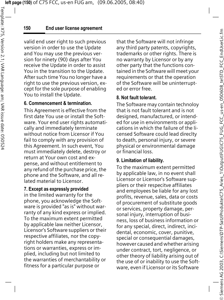 End user license agreement150&copy; Siemens AG 2003, C:\Siemens\DTP-Satz\Produkte\C75_Aries_1\Output\FUG\C75_FUG_FCC_us-en_050608_te\STD_FCC_EndUserLic.fmTemplate: X75, Version 2.1; VAR Language: am; VAR issue date: 050524left page (150) of C75 FCC, us-en FUG am,   (09.06.2005, 08:40)valid end user right to such previous version in order to use the Update and You may use the previous ver-sion for ninety (90) days after You receive the Update in order to assist You in the transition to the Update. After such time You no longer have a right to use the previous version, ex-cept for the sole purpose of enabling You to install the Update.6. Commencement &amp; termination.This Agreement is effective from the first date You use or install the Soft-ware. Your end user rights automati-cally and immediately terminate without notice from Licensor if You fail to comply with any provision of this Agreement. In such event, You must immediately delete, destroy or return at Your own cost and ex-pense, and without entitlement to any refund of the purchase price, the phone and the Software, and all re-lated material to Licensor.7. Except as expressly provided in the limited warranty for the phone, you acknowledge the Soft-ware is provided "as is" without war-ranty of any kind express or implied. To the maximum extent permitted by applicable law neither Licensor, Licensor's Software suppliers or their respective affiliates, nor the copy-right holders make any representa-tions or warranties, express or im-plied, including but not limited to the warranties of merchantability or fitness for a particular purpose or that the Software will not infringe any third party patents, copyrights, trademarks or other rights. There is no warranty by Licensor or by any other party that the functions con-tained in the Software will meet your requirements or that the operation of the Software will be uninterrupt-ed or error free.8. Not fault tolerant. The Software may contain technoloy that is not fault tolerant and is not designed, manufactured, or intend-ed for use in environments or appli-cations in which the failure of the li-censed Software could lead direclty to death, personal injury, or severe physical or environmental damage or financial loss.9. Limitation of liability.To the maximum extent permitted by applicable law, in no event shall Licensor or Licensor's Software sup-pliers or their respecitve affiliates and employees be liable for any lost profits, revenue, sales, data or costs of procurement of substitute goods or services, property damage, per-sonal injury, interruption of busi-ness, loss of business information or for any special, direct, indirect, inci-dental, economic, cover, punitive, special or consequential damages, however caused and whether arising under contract, tort, negligence, or other theory of liability arising out of the use of or inability to use the Soft-ware, even if Licensor or its Software 