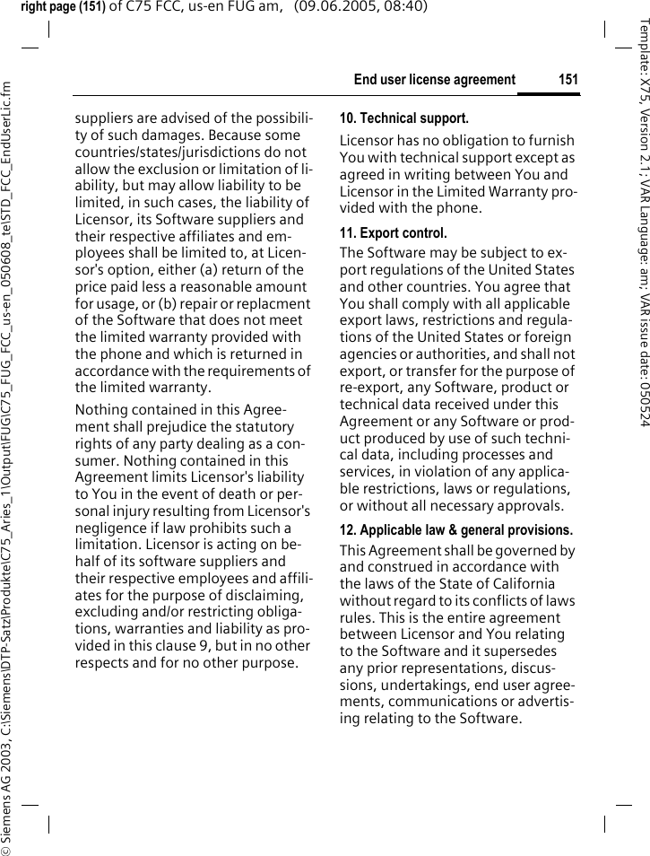 151End user license agreement&copy; Siemens AG 2003, C:\Siemens\DTP-Satz\Produkte\C75_Aries_1\Output\FUG\C75_FUG_FCC_us-en_050608_te\STD_FCC_EndUserLic.fmTemplate: X75, Version 2.1; VAR Language: am; VAR issue date: 050524right page (151) of C75 FCC, us-en FUG am,   (09.06.2005, 08:40)suppliers are advised of the possibili-ty of such damages. Because some countries/states/jurisdictions do not allow the exclusion or limitation of li-ability, but may allow liability to be limited, in such cases, the liability of Licensor, its Software suppliers and their respective affiliates and em-ployees shall be limited to, at Licen-sor's option, either (a) return of the price paid less a reasonable amount for usage, or (b) repair or replacment of the Software that does not meet the limited warranty provided with the phone and which is returned in accordance with the requirements of the limited warranty.Nothing contained in this Agree-ment shall prejudice the statutory rights of any party dealing as a con-sumer. Nothing contained in this Agreement limits Licensor's liability to You in the event of death or per-sonal injury resulting from Licensor's negligence if law prohibits such a limitation. Licensor is acting on be-half of its software suppliers and their respective employees and affili-ates for the purpose of disclaiming, excluding and/or restricting obliga-tions, warranties and liability as pro-vided in this clause 9, but in no other respects and for no other purpose.10. Technical support.Licensor has no obligation to furnish You with technical support except as agreed in writing between You and Licensor in the Limited Warranty pro-vided with the phone.11. Export control.The Software may be subject to ex-port regulations of the United States and other countries. You agree that You shall comply with all applicable export laws, restrictions and regula-tions of the United States or foreign agencies or authorities, and shall not export, or transfer for the purpose of re-export, any Software, product or technical data received under this Agreement or any Software or prod-uct produced by use of such techni-cal data, including processes and services, in violation of any applica-ble restrictions, laws or regulations, or without all necessary approvals.12. Applicable law &amp; general provisions.This Agreement shall be governed by and construed in accordance with the laws of the State of California without regard to its conflicts of laws rules. This is the entire agreement between Licensor and You relating to the Software and it supersedes any prior representations, discus-sions, undertakings, end user agree-ments, communications or advertis-ing relating to the Software.