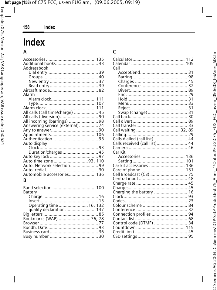 Index158&copy; Siemens AG 2003, C:\Siemens\DTP-Satz\Produkte\C75_Aries_1\Output\FUG\C75_FUG_FCC_us-en_050608_te\Aries_SIX.fmTemplate: X75, Version 2.2; VAR Language: am; VAR issue date: 050524left page (158) of C75 FCC, us-en FUG am,   (09.06.2005, 09:19)IndexAAccessories....................................... 135Additional books................................. 43AddressbookDial entry........................................ 39Groups ........................................... 40New entry ...................................... 37Read entry...................................... 39Aircraft mode......................................82AlarmAlarm clock...................................111Type............................................. 107Alarm clock....................................... 111All calls (call time/charge) ...................45All calls (diversion)..............................90All incoming (barrings) .......................98Answering service (external)...............74Any to answer..................................... 90Appointments................................... 106Authentication.................................... 96Auto displayClock..............................................93Duration/charges ............................ 45Auto key lock......................................97Auto time zone ...........................93, 110Auto. Network selection...................... 99Auto. redial.........................................30Automobile accessories.....................136BBand selection .................................. 100BatteryCharge ........................................... 16Insert.............................................. 15Operating time .......................16, 132quality declaration........................137Big letters ........................................... 85Bookmarks (WAP) .........................76, 78Browser .............................................. 77Buddh. Date........................................93Business card...................................... 36Busy number ......................................30CCalculator......................................... 112Calendar .......................................... 105CallAccept/end..................................... 31Barring........................................... 98Charges ......................................... 45Conference .................................... 32Divert............................................. 89End................................................ 29Hold............................................... 31Menu............................................. 33Reject............................................. 31Swap (change)............................... 31Call back............................................. 30Call divert........................................... 89Call transfer........................................ 33Call waiting .................................. 32, 89Calling................................................ 29Calls dialled (call list) .......................... 44Calls received (call list)........................ 44Camera .............................................. 46Car KitAccessories .................................. 136Setting......................................... 101Car kit accessories ............................ 136Care of phone .................................. 131Cell Broadcast (CB) ............................. 75Central input ...................................... 48Charge rate ........................................ 45Charges.............................................. 45Charging the battery .......................... 16Clock.................................................. 93Codes................................................. 23Colour scheme ................................... 84Conference ........................................ 32Connection profiles ............................ 94Contact list......................................... 68Control code (DTMF) .......................... 34Countdown ...................................... 115Credit limit ......................................... 45CSD settings....................................... 95