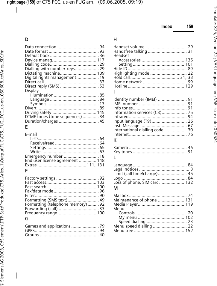 159Index&copy; Siemens AG 2003, C:\Siemens\DTP-Satz\Produkte\C75_Aries_1\Output\FUG\C75_FUG_FCC_us-en_050608_te\Aries_SIX.fmTemplate: X75, Version 2.2; VAR Language: am; VAR issue date: 050524right page (159) of C75 FCC, us-en FUG am,   (09.06.2005, 09:19)DData connection .................................94Date format ........................................93Default book....................................... 36Device manag................................... 117Dialling code....................................... 29Dialling with number keys................... 29Dictating machine.............................109Digital rights management..................19Direct call ........................................... 33Direct reply (SMS)...............................53DisplayIllumination.................................... 85Language ....................................... 84Symbols ......................................... 13Divert ................................................. 89Driving safety ...................................145DTMF tones (tone sequences) .............34Duration/charges ................................ 45EE-mailLists................................................ 64Receive/read ................................... 64Settings.......................................... 65Write .............................................. 63Emergency number ............................18End user license agreement ..............148Extras .......................................111, 131FFactory settings ..................................92Fast access........................................103Fast search .......................................100Fax/data mode....................................96Filter................................................... 90Formatting (SMS text)......................... 49Formatting (telephone memory).........92Forwarding (call) ................................33Frequency range............................... 100GGames and applications ......................79GPRS................................................... 94Groups ............................................... 40HHandset volume ................................. 29Handsfree talking ............................... 31HeadsetAccessories .................................. 135Setting......................................... 101Hide ID............................................... 89Highlighting mode ............................. 22Hold call....................................... 31, 33Home network ................................... 99Hotline............................................. 129IIdentity number (IMEI) ....................... 91IMEI number ...................................... 91Info tones........................................... 91Information services (CB).................... 75Infrared.............................................. 94Input language (T9)............................ 26Inst. Message ..................................... 67International dialling code .................. 30Internet.............................................. 76KKamera .............................................. 46Key tones ........................................... 91LLanguage ........................................... 84Legal notices ........................................ 3Limit (call time/charge)....................... 45Logo .................................................. 84Loss of phone, SIM card.................... 132MMailbox.............................................. 74Maintenance of phone ..................... 131Media Player..................................... 119MenuControls ......................................... 20My menu ..................................... 102Speed dialling ................................ 23Menu speed dialling ........................... 22Menu tree ........................................ 152