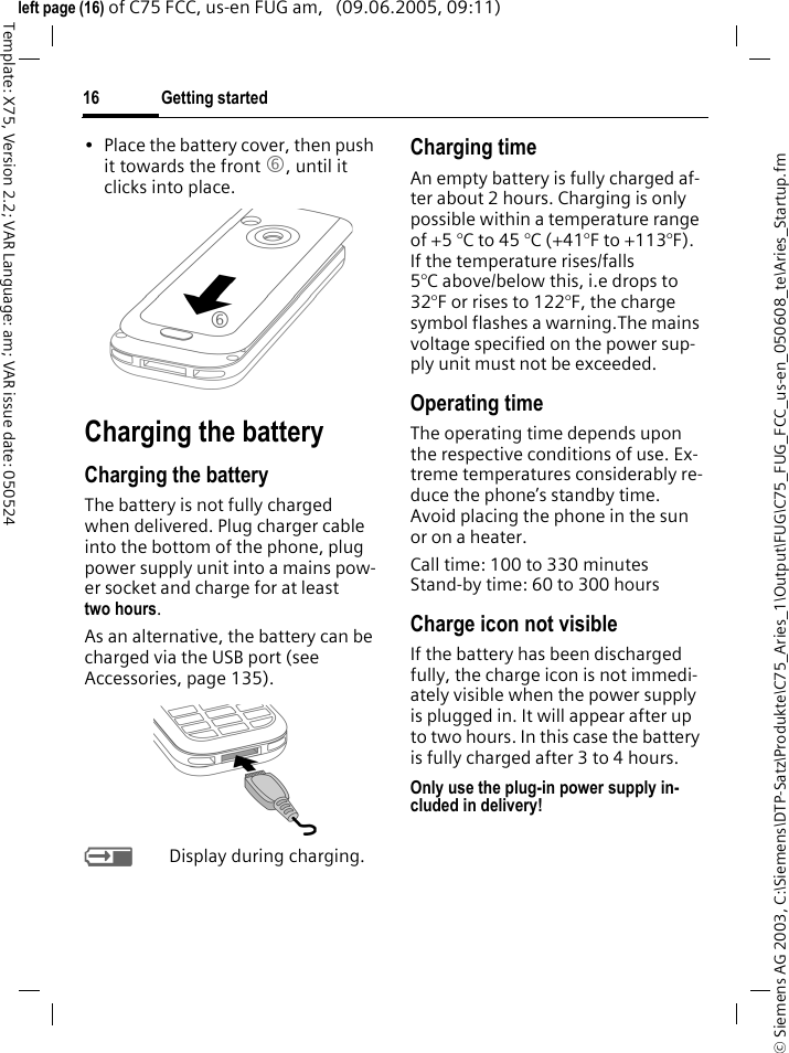 Getting started16&copy; Siemens AG 2003, C:\Siemens\DTP-Satz\Produkte\C75_Aries_1\Output\FUG\C75_FUG_FCC_us-en_050608_te\Aries_Startup.fmTemplate: X75, Version 2.2; VAR Language: am; VAR issue date: 050524left page (16) of C75 FCC, us-en FUG am,   (09.06.2005, 09:11)&bull; Place the battery cover, then push it towards the front 6, until it clicks into place. Charging the batteryCharging the batteryThe battery is not fully charged when delivered. Plug charger cable into the bottom of the phone, plug power supply unit into a mains pow-er socket and charge for at least two hours. As an alternative, the battery can be charged via the USB port (see Accessories, page 135). YDisplay during charging.Charging timeAn empty battery is fully charged af-ter about 2 hours. Charging is only possible within a temperature range of +5 &deg;C to 45 &deg;C (+41&deg;F to +113&deg;F). If the temperature rises/falls 5&deg;C above/below this, i.e drops to 32&deg;F or rises to 122&deg;F, the charge symbol flashes a warning.The mains voltage specified on the power sup-ply unit must not be exceeded. Operating timeThe operating time depends upon the respective conditions of use. Ex-treme temperatures considerably re-duce the phone&rsquo;s standby time. Avoid placing the phone in the sun or on a heater.Call time: 100 to 330 minutesStand-by time: 60 to 300 hoursCharge icon not visibleIf the battery has been discharged fully, the charge icon is not immedi-ately visible when the power supply is plugged in. It will appear after up to two hours. In this case the battery is fully charged after 3 to 4 hours.Only use the plug-in power supply in-cluded in delivery!6