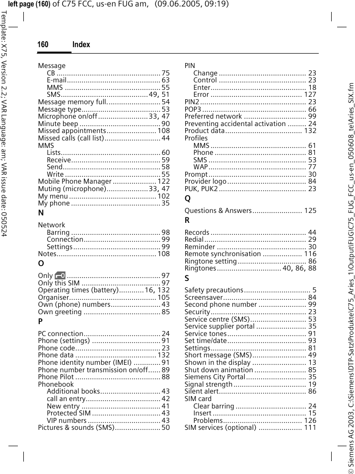 Index160&copy; Siemens AG 2003, C:\Siemens\DTP-Satz\Produkte\C75_Aries_1\Output\FUG\C75_FUG_FCC_us-en_050608_te\Aries_SIX.fmTemplate: X75, Version 2.2; VAR Language: am; VAR issue date: 050524left page (160) of C75 FCC, us-en FUG am,   (09.06.2005, 09:19)MessageCB ..................................................75E-mail............................................. 63MMS .............................................. 55SMS..........................................49, 51Message memory full.......................... 54Message type......................................53Microphone on/off........................33, 47Minute beep .......................................90Missed appointments........................ 108Missed calls (call list)........................... 44MMSLists................................................ 60Receive........................................... 59Send............................................... 58Write ..............................................55Mobile Phone Manager ..................... 122Muting (microphone)....................33, 47My menu..........................................102My phone ...........................................35NNetworkBarring ........................................... 98Connection..................................... 99Settings.......................................... 99Notes................................................ 108OOnly &sbquo;............................................. 97Only this SIM ......................................97Operating times (battery)............16, 132Organiser..........................................105Own (phone) numbers........................43Own greeting .....................................85PPC connection.....................................24Phone (settings) .................................91Phone code.........................................23Phone data .......................................132Phone identity number (IMEI) .............91Phone number transmission on/off...... 89Phone Pilot .........................................88PhonebookAdditional books.............................43call an entry....................................42New entry ...................................... 41Protected SIM .................................43VIP numbers ................................... 43Pictures &amp; sounds (SMS)......................50PINChange .......................................... 23Control .......................................... 23Enter.............................................. 18Error ............................................ 127PIN2................................................... 23POP3.................................................. 66Preferred network .............................. 99Preventing accidental activation ......... 24Product data..................................... 132ProfilesMMS .............................................. 61Phone ............................................ 81SMS ............................................... 53WAP............................................... 77Prompt............................................... 30Provider logo...................................... 84PUK, PUK2.......................................... 23QQuestions &amp; Answers........................ 125RRecords .............................................. 44Redial................................................. 29Reminder ........................................... 30Remote synchronisation ................... 116Ringtone setting................................. 86Ringtones............................... 40, 86, 88SSafety precautions................................ 5Screensaver........................................ 84Second phone number ....................... 99Security.............................................. 23Service centre (SMS)........................... 53Service supplier portal ........................ 35Service tones...................................... 91Set time/date...................................... 93Settings.............................................. 81Short message (SMS).......................... 49Shown in the display .......................... 13Shut down animation ......................... 85Siemens City Portal............................. 35Signal strength................................... 19Silent alert.......................................... 86SIM cardClear barring .................................. 24Insert ............................................. 15Problems...................................... 126SIM services (optional) ..................... 111