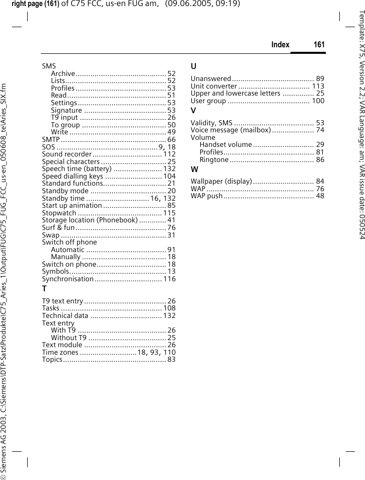 161Index&copy; Siemens AG 2003, C:\Siemens\DTP-Satz\Produkte\C75_Aries_1\Output\FUG\C75_FUG_FCC_us-en_050608_te\Aries_SIX.fmTemplate: X75, Version 2.2; VAR Language: am; VAR issue date: 050524right page (161) of C75 FCC, us-en FUG am,   (09.06.2005, 09:19)SMSArchive........................................... 52Lists................................................ 52Profiles ........................................... 53Read............................................... 51Settings.......................................... 53Signature .......................................53T9 input .........................................26To group ........................................ 50Write .............................................. 49SMTP .................................................. 66SOS ................................................9, 18Sound recorder.................................112Special characters ...............................25Speech time (battery) ....................... 132Speed dialling keys ...........................104Standard functions..............................21Standby mode .................................... 20Standby time ..............................16, 132Start up animation..............................85Stopwatch ........................................ 115Storage location (Phonebook).............41Surf &amp; fun...........................................76Swap ..................................................31Switch off phoneAutomatic ...................................... 91Manually ........................................ 18Switch on phone.................................18Symbols..............................................13Synchronisation................................ 116TT9 text entry.......................................26Tasks ................................................ 108Technical data ..................................132Text entryWith T9 ..........................................26Without T9 .....................................25Text module .......................................26Time zones ...........................18, 93, 110Topics................................................. 83UUnanswered....................................... 89Unit converter .................................. 113Upper and lowercase letters ............... 25User group ....................................... 100VValidity, SMS ...................................... 53Voice message (mailbox).................... 74VolumeHandset volume............................. 29Profiles........................................... 81Ringtone ........................................ 86WWallpaper (display)............................. 84WAP ................................................... 76WAP push........................................... 48