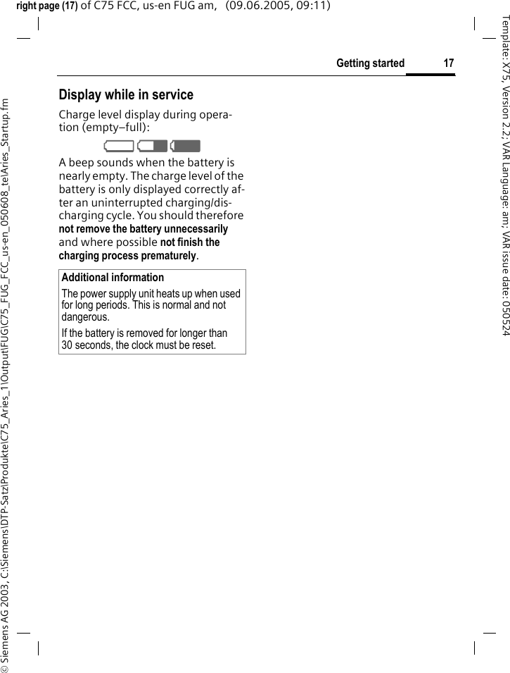 17Getting started&copy; Siemens AG 2003, C:\Siemens\DTP-Satz\Produkte\C75_Aries_1\Output\FUG\C75_FUG_FCC_us-en_050608_te\Aries_Startup.fmTemplate: X75, Version 2.2; VAR Language: am; VAR issue date: 050524right page (17) of C75 FCC, us-en FUG am,   (09.06.2005, 09:11)Display while in serviceCharge level display during opera-tion (empty&ndash;full):V W X A beep sounds when the battery is nearly empty. The charge level of the battery is only displayed correctly af-ter an uninterrupted charging/dis-charging cycle. You should therefore not remove the battery unnecessarily and where possible not finish the charging process prematurely. Additional informationThe power supply unit heats up when used for long periods. This is normal and not dangerous.If the battery is removed for longer than 30 seconds, the clock must be reset. 