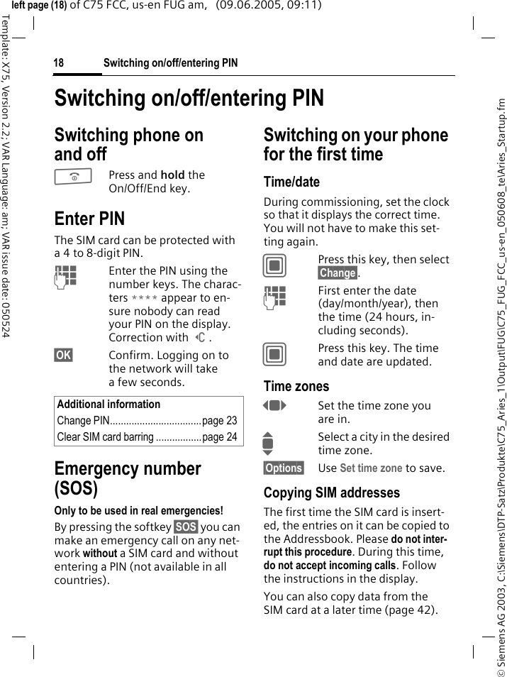 Switching on/off/entering PIN18&copy; Siemens AG 2003, C:\Siemens\DTP-Satz\Produkte\C75_Aries_1\Output\FUG\C75_FUG_FCC_us-en_050608_te\Aries_Startup.fmTemplate: X75, Version 2.2; VAR Language: am; VAR issue date: 050524left page (18) of C75 FCC, us-en FUG am,   (09.06.2005, 09:11)Switching on/off/entering PINSwitching phone on and off BPress and hold the On/Off/End key.Enter PINThe SIM card can be protected with a4to 8-digit PIN.JEnter the PIN using the number keys. The charac-ters **** appear to en-sure nobody can read your PIN on the display. Correction with ]. &sect;OK&sect; Confirm. Logging on to the network will take a few seconds.Emergency number (SOS)Only to be used in real emergencies!By pressing the softkey &sect;SOS&sect; you can make an emergency call on any net-work without a SIM card and without entering a PIN (not available in all countries).Switching on your phone for the first timeTime/dateDuring commissioning, set the clock so that it displays the correct time. You will not have to make this set-ting again.CPress this key, then select &sect;Change&sect;.JFirst enter the date (day/month/year), then the time (24 hours, in-cluding seconds).CPress this key. The time and date are updated.Time zonesFSet the time zone you are in.ISelect a city in the desired time zone.&sect;Options&sect; Use Set time zone to save.Copying SIM addressesThe first time the SIM card is insert-ed, the entries on it can be copied to the Addressbook. Please do not inter-rupt this procedure. During this time, do not accept incoming calls. Follow the instructions in the display.You can also copy data from the SIM card at a later time (page 42).Additional informationChange PIN..................................page 23Clear SIM card barring .................page 24