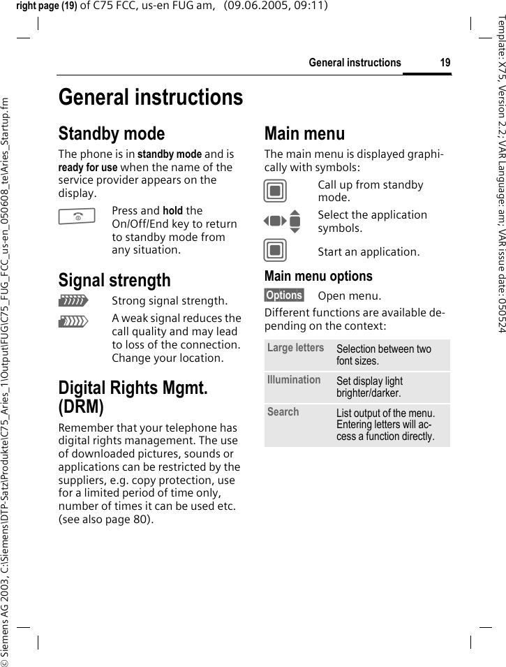 19General instructions&copy; Siemens AG 2003, C:\Siemens\DTP-Satz\Produkte\C75_Aries_1\Output\FUG\C75_FUG_FCC_us-en_050608_te\Aries_Startup.fmTemplate: X75, Version 2.2; VAR Language: am; VAR issue date: 050524right page (19) of C75 FCC, us-en FUG am,   (09.06.2005, 09:11)General instructionsStandby modeThe phone is in standby mode and is ready for use when the name of the service provider appears on the display.BPress and hold the On/Off/End key to return to standby mode from any situation.Signal strengthZStrong signal strength.[A weak signal reduces the call quality and may lead to loss of the connection. Change your location.Digital Rights Mgmt. (DRM)Remember that your telephone has digital rights management. The use of downloaded pictures, sounds or applications can be restricted by the suppliers, e.g. copy protection, use for a limited period of time only, number of times it can be used etc. (see also page 80).Main menuThe main menu is displayed graphi-cally with symbols:CCall up from standby mode.F ISelect the application symbols.CStart an application.Main menu options&sect;Options&sect; Open menu.Different functions are available de-pending on the context:Large letters Selection between two font sizes.Illumination Set display light brighter/darker.Search List output of the menu. Entering letters will ac-cess a function directly.