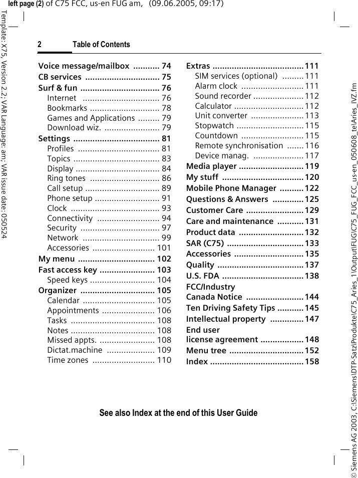 2 Table of ContentsSee also Index at the end of this User Guide&copy; Siemens AG 2003, C:\Siemens\DTP-Satz\Produkte\C75_Aries_1\Output\FUG\C75_FUG_FCC_us-en_050608_te\Aries_IVZ.fmTemplate: X75, Version 2.2; VAR Language: am; VAR issue date: 050524left page (2) of C75 FCC, us-en FUG am,   (09.06.2005, 09:17)Voice message/mailbox  ........... 74CB services  ............................... 75Surf &amp; fun ................................. 76Internet   ................................ 76Bookmarks ............................. 78Games and Applications ......... 79Download wiz.  ....................... 79Settings .................................... 81Profiles .................................. 81Topics .................................... 83Display ................................... 84Ring tones  ............................. 86Call setup ............................... 89Phone setup ........................... 91Clock ..................................... 93Connectivity .......................... 94Security ................................. 97Network ................................ 99Accessories .......................... 101My menu  ................................ 102Fast access key ....................... 103Speed keys ........................... 104Organizer ............................... 105Calendar .............................. 105Appointments ...................... 106Tasks ................................... 108Notes ................................... 108Missed appts. ....................... 108Dictat.machine .................... 109Time zones  .......................... 110Extras ...................................... 111SIM services (optional)  .........111Alarm clock  .......................... 111Sound recorder ..................... 112Calculator ............................. 112Unit converter  ......................113Stopwatch ............................ 115Countdown .......................... 115Remote synchronisation  .......116Device manag.  ..................... 117Media player ........................... 119My stuff  .................................. 120Mobile Phone Manager  .......... 122Questions &amp; Answers  ............. 125Customer Care ........................ 129Care and maintenance  ........... 131Product data  ........................... 132SAR (C75) ................................ 133Accessories ............................. 135Quality .................................... 137U.S. FDA .................................. 138FCC/Industry Canada Notice  ........................ 144Ten Driving Safety Tips ........... 145Intellectual property  .............. 147End user license agreement .................. 148Menu tree ............................... 152Index ....................................... 158