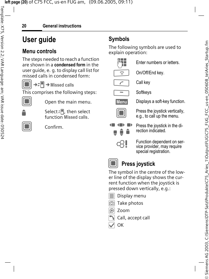 General instructions20&copy; Siemens AG 2003, C:\Siemens\DTP-Satz\Produkte\C75_Aries_1\Output\FUG\C75_FUG_FCC_us-en_050608_te\Aries_Startup.fmTemplate: X75, Version 2.2; VAR Language: am; VAR issue date: 050524left page (20) of C75 FCC, us-en FUG am,   (09.06.2005, 09:11)User guideMenu controlsThe steps needed to reach a function are shown in a condensed form in the user guide, e. g. to display call list for missed calls in condensed form:C&cent;P&cent;Missed callsThis comprises the following steps:COpen the main menu.GSelect P, then select function Missed calls.CConfirm.SymbolsThe following symbols are used to explain operation:CPress joystick The symbol in the centre of the low-er line of the display shows the cur-rent function when the joystick is pressed down vertically, e.g.:&iacute;Display menu&icirc;Take photos&iuml;Zoom&eth;Call, accept call&igrave;OKJ Enter numbers or letters.B On/Off/End key.A Call key< Softkeys&sect;Menu&sect; Displays a soft-key function.C Press the joystick vertically, e.g., to call up the menu.D F E H I G Press the joystick in the di-rection indicated.= Function dependent on ser-vice provider, may require special registration.