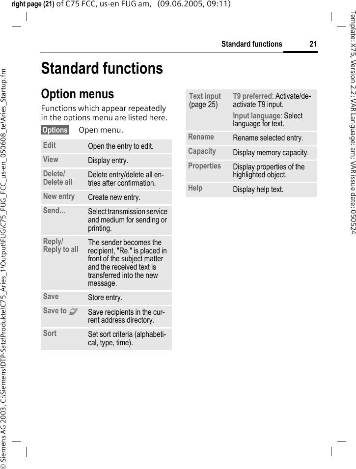 21Standard functions&copy; Siemens AG 2003, C:\Siemens\DTP-Satz\Produkte\C75_Aries_1\Output\FUG\C75_FUG_FCC_us-en_050608_te\Aries_Startup.fmTemplate: X75, Version 2.2; VAR Language: am; VAR issue date: 050524right page (21) of C75 FCC, us-en FUG am,   (09.06.2005, 09:11)Standard functionsOption menusFunctions which appear repeatedly in the options menu are listed here.&sect;Options&sect; Open menu.Edit Open the entry to edit.View Display entry.Delete/Delete all Delete entry/delete all en-tries after confirmation.New entry Create new entry.Send... Select transmission service and medium for sending or printing.Reply/Reply to all The sender becomes the recipient, "Re." is placed in front of the subject matter and the received text is transferred into the new message.Save Store entry.Save to 9Save recipients in the cur-rent address directory.Sort Set sort criteria (alphabeti-cal, type, time).Text input (page 25)T9 preferred: Activate/de-activate T9 input.Input language: Select language for text.Rename Rename selected entry.Capacity Display memory capacity.Properties Display properties of the highlighted object.Help Display help text.
