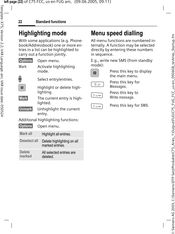 Standard functions22&copy; Siemens AG 2003, C:\Siemens\DTP-Satz\Produkte\C75_Aries_1\Output\FUG\C75_FUG_FCC_us-en_050608_te\Aries_Startup.fmTemplate: X75, Version 2.2; VAR Language: am; VAR issue date: 050524left page (22) of C75 FCC, us-en FUG am,   (09.06.2005, 09:11)Highlighting modeWith some applications (e.g. Phone-book/Addressbook) one or more en-tries in a list can be highlighted to carry out a function jointly. &sect;Options&sect; Open menu.Mark Activate highlighting mode. ISelect entry/entries.CHighlight or delete high-lighting.&sect;Mark&sect; The current entry is high-lighted.&sect;Unmark&sect; Unhighlight the current entry.Additional highlighting functions:&sect;Options&sect; Open menu.Menu speed diallingAll menu functions are numbered in-ternally. A function may be selected directly by entering these numbers in sequence.E.g., write new SMS (from standby mode):CPress this key to display the main menu.5Press this key for Messages. 1Press this key to Write message.1Press this key for SMS.Mark all Highlight all entries.Deselect all Delete highlighting on all marked entries.Delete marked All selected entries are deleted.