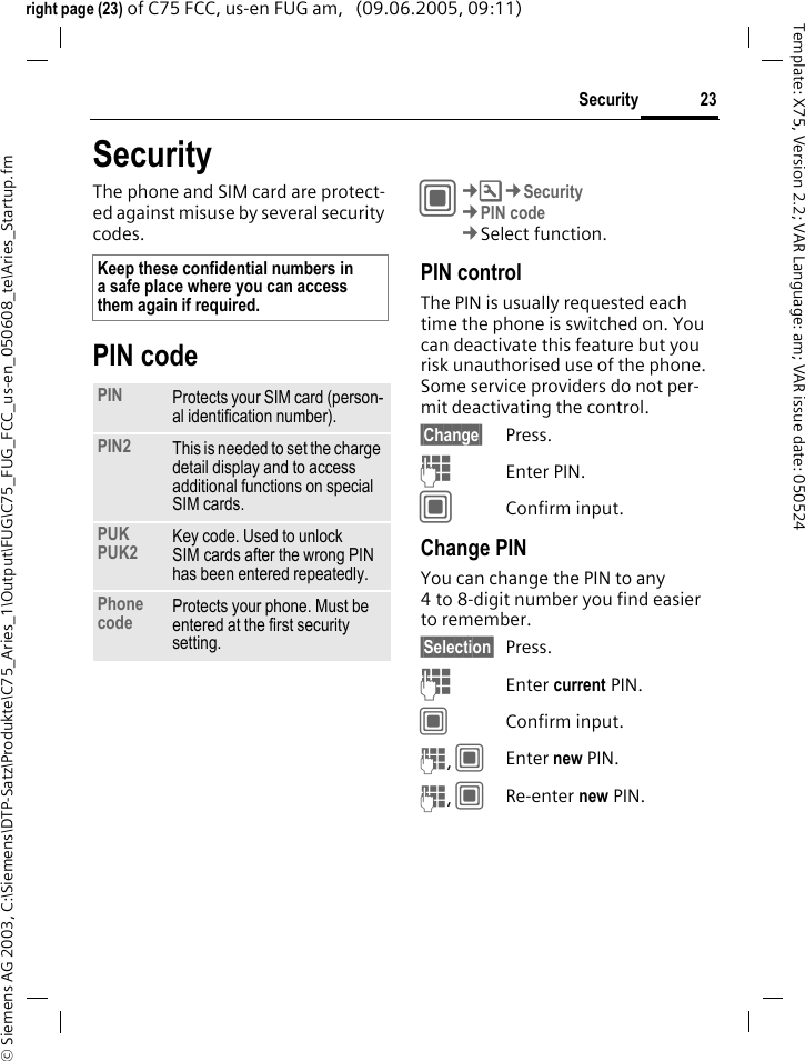 23Security&copy; Siemens AG 2003, C:\Siemens\DTP-Satz\Produkte\C75_Aries_1\Output\FUG\C75_FUG_FCC_us-en_050608_te\Aries_Startup.fmTemplate: X75, Version 2.2; VAR Language: am; VAR issue date: 050524right page (23) of C75 FCC, us-en FUG am,   (09.06.2005, 09:11)SecurityThe phone and SIM card are protect-ed against misuse by several security codes.PIN codeC&cent;T&cent;Security&cent;PIN code&cent;Select function.PIN controlThe PIN is usually requested each time the phone is switched on. You can deactivate this feature but you risk unauthorised use of the phone. Some service providers do not per-mit deactivating the control.&sect;Change&sect; Press.JEnter PIN.CConfirm input.Change PINYou can change the PIN to any 4 to 8-digit number you find easier to remember.&sect;Selection&sect; Press.JEnter current PIN.CConfirm input.J, CEnter new PIN.J, CRe-enter new PIN.Keep these confidential numbers in a safe place where you can access them again if required.PIN Protects your SIM card (person-al identification number).PIN2 This is needed to set the charge detail display and to access additional functions on special SIM cards.PUKPUK2 Key code. Used to unlock SIM cards after the wrong PIN has been entered repeatedly.Phone code Protects your phone. Must be entered at the first security setting.