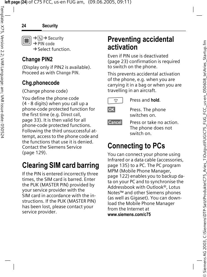 Security24&copy; Siemens AG 2003, C:\Siemens\DTP-Satz\Produkte\C75_Aries_1\Output\FUG\C75_FUG_FCC_us-en_050608_te\Aries_Startup.fmTemplate: X75, Version 2.2; VAR Language: am; VAR issue date: 050524left page (24) of C75 FCC, us-en FUG am,   (09.06.2005, 09:11)C&cent;T&cent;Security&cent;PIN code&cent;Select function.Change PIN2(Display only if PIN2 is available). Proceed as with Change PIN.Chg.phonecode(Change phone code)You define the phone code (4 - 8 digits) when you call up a phone-code protected function for the first time (e.g. Direct call, page 33). It is then valid for all phone-code protected functions. Following the third unsuccessful at-tempt, access to the phone code and the functions that use it is denied. Contact the Siemens Service (page 129).Clearing SIM card barringIf the PIN is entered incorrectly three times, the SIM card is barred. Enter the PUK (MASTER PIN) provided by your service provider with the SIM card in accordance with the in-structions. If the PUK (MASTER PIN) has been lost, please contact your service provider.Preventing accidental activationEven if PIN use is deactivated (page 23) confirmation is required to switch on the phone.This prevents accidental activation of the phone, e.g. when you are carrying it in a bag or when you are travelling in an aircraft.BPress and hold. &sect;OK&sect; Press. The phone switches on.&sect;Cancel&sect; Press or take no action. The phone does not switch on.Connecting to PCsYou can connect your phone using Infrared or a data cable (accessories, page 135) to a PC. The PC program MPM (Mobile Phone Manager, page 122) enables you to backup da-ta on your PC and to synchronise the Addressbook with Outlook&reg;, Lotus Notes&trade; and other Siemens phones (as well as Gigaset). You can down-load the Mobile Phone Manager from the Internet at www.siemens.com/c75 