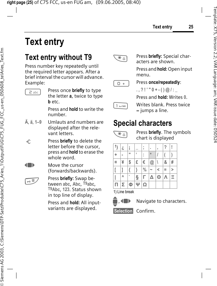 25Text entry&copy; Siemens AG 2003, C:\Siemens\DTP-Satz\Produkte\C75_Aries_1\Output\FUG\C75_FUG_FCC_us-en_050608_te\Aries_Text.fmTemplate: X75, Version 2.2; VAR Language: am; VAR issue date: 050524right page (25) of C75 FCC, us-en FUG am,   (09.06.2005, 08:40)Text entryText entry without T9Press number key repeatedly until the required letter appears. After a brief interval the cursor will advance. Example:2Press once briefly to type the letter a, twice to type b etc.Press and hold to write the number.&Auml;, &auml;, 1&ndash;9 Umlauts and numbers are displayed after the rele-vant letters.]Press briefly to delete the letter before the cursor, press and hold to erase the whole word.FMove the cursor (forwards/backwards).#Press briefly: Swap be-tween abc, Abc, T9abc, T9Abc, 123. Status shown in top line of display.Press and hold: All input-variants are displayed.*Press briefly: Special char-acters are shown.Press and hold: Open input menu.0Press once/repeatedly:. , ? ! &rsquo; " 0 + - ( ) @ / : _ Press and hold: Writes 0.1Writes blank. Press twice = jumps a line.Special characters*Press briefly. The symbols chart is displayed1) Line breakI, FNavigate to characters.&sect;Selection&sect; Confirm.1)&iquest;&iexcl;_;.,?!+- "&rsquo; : */()&curren;&yen;$&pound;&euro;@\ &amp;#[ ] { } %~<=>| ^` &sect; &Gamma; ∆ &Theta; &Lambda; &Xi; &Pi; &Sigma; &Phi; &Psi; Ω 