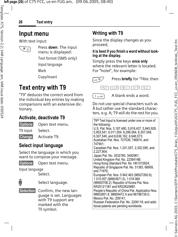 Text entry26&copy; Siemens AG 2003, C:\Siemens\DTP-Satz\Produkte\C75_Aries_1\Output\FUG\C75_FUG_FCC_us-en_050608_te\Aries_Text.fmTemplate: X75, Version 2.2; VAR Language: am; VAR issue date: 050524left page (26) of C75 FCC, us-en FUG am,   (09.06.2005, 08:40)Input menuWith text input:*Press down: The input menu is displayed:Text format (SMS only)Input language Mark Copy/Insert Text entry with T9"T9" deduces the correct word from the individual key entries by making comparisons with an extensive dic-tionary.Activate, deactivate T9&sect;Options&sect; Open text menu.T9 input Select.&sect;Change&sect; Activate T9.Select input languageSelect the language in which you want to compose your message.&sect;Options&sect; Open text menu.Input language Select.ISelect language.&sect;Selection&sect; Confirm, the new lan-guage is set. Languages with T9 support are marked with the T9 symbol. Writing with T9Since the display changes as you proceed,it is best if you finish a word without look-ing at the display.Simply press the keys once only where the relevant letter is located. For "hotel", for example:#Press briefly for T9Abc then4 6 8 3 5 1A blank ends a word.Do not use special characters such as &Auml; but rather use the standard charac-ters, e.g. A; T9 will do the rest for you.T9&reg; Text Input is licensed under one or more of the following: U.S. Pat. Nos. 5,187,480, 5,818,437, 5,945,928, 5,953,541, 6,011,554, 6,286,064, 6,307,548, 6,307,549, and 6,636,162, 6,646,573; Australian Pat. Nos. 727539, 746674, and 747901; Canadian Pat. Nos. 1,331,057, 2,302,595, and 2,227,904; Japan Pat. No. 3532780, 3492981; United Kingdom Pat. No. 2238414B; Hong Kong Standard Pat. No. HK1010924; Republic of Singapore Pat. No. 51383, 66959, and 71979; European Pat. Nos. 0 842 463 (96927260.8), 1 010 057 (98903671.0), 1 018 069 (98950708.2); Republic of Korea Pat. Nos. KR201211B1 and KR226206B1. People&rsquo;s Republic of China Pat. Application Nos. 98802801.8, 98809472.X and 96196739.0; Mexico Pat. No. 208141; Russian Federation Pat. No. 2206118; and addi-tional patents are pending worldwide.