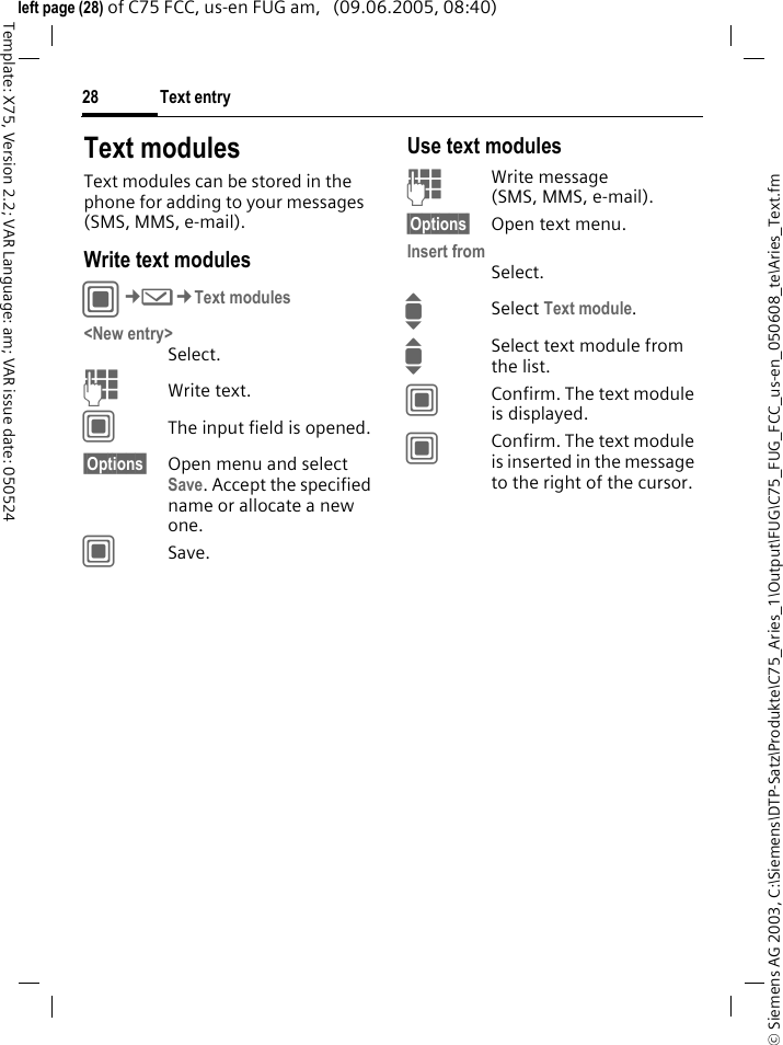 Text entry28&copy; Siemens AG 2003, C:\Siemens\DTP-Satz\Produkte\C75_Aries_1\Output\FUG\C75_FUG_FCC_us-en_050608_te\Aries_Text.fmTemplate: X75, Version 2.2; VAR Language: am; VAR issue date: 050524left page (28) of C75 FCC, us-en FUG am,   (09.06.2005, 08:40)Text modulesText modules can be stored in the phone for adding to your messages (SMS, MMS, e-mail). Write text modulesC&cent;M&cent;Text modules<New entry>Select.JWrite text.CThe input field is opened.&sect;Options&sect; Open menu and select Save. Accept the specified name or allocate a new one.CSave.Use text modulesJWrite message (SMS, MMS, e-mail).&sect;Options&sect; Open text menu.Insert fromSelect.ISelect Text module. ISelect text module from the list.CConfirm. The text module is displayed.CConfirm. The text module is inserted in the message to the right of the cursor.