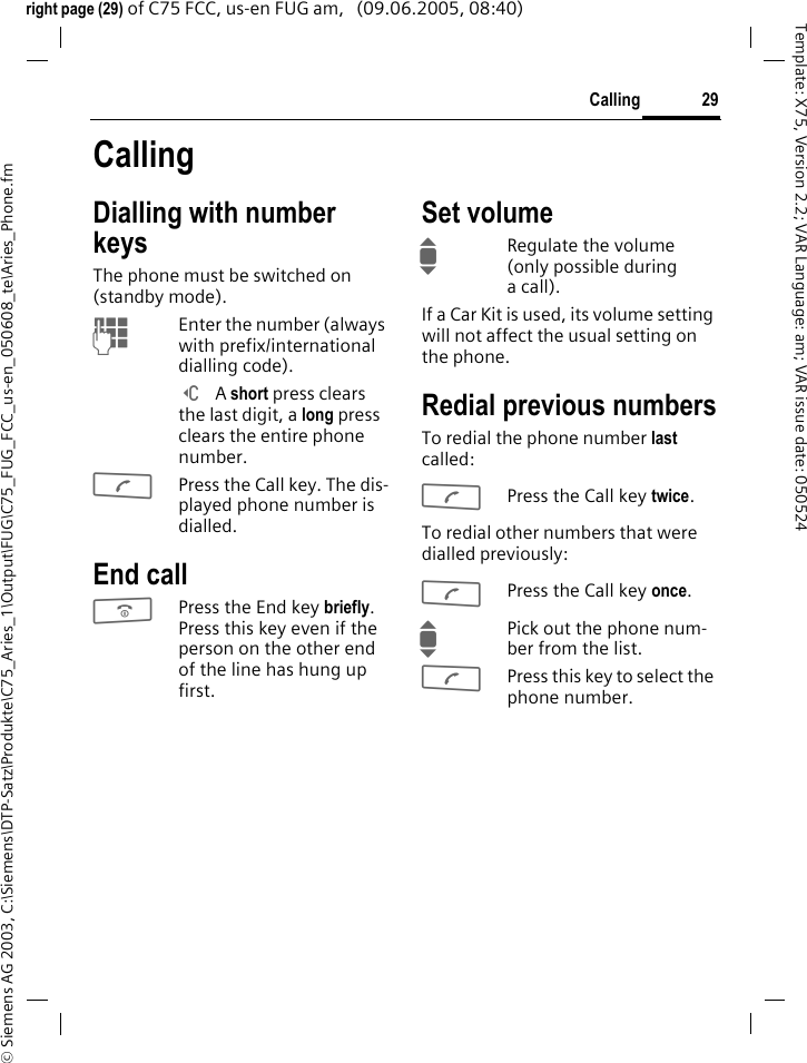 29Calling&copy; Siemens AG 2003, C:\Siemens\DTP-Satz\Produkte\C75_Aries_1\Output\FUG\C75_FUG_FCC_us-en_050608_te\Aries_Phone.fmTemplate: X75, Version 2.2; VAR Language: am; VAR issue date: 050524right page (29) of C75 FCC, us-en FUG am,   (09.06.2005, 08:40)CallingDialling with number keysThe phone must be switched on (standby mode).JEnter the number (always with prefix/international dialling code). ] A short press clears the last digit, a long press clears the entire phone number.APress the Call key. The dis-played phone number is dialled.End callBPress the End key briefly. Press this key even if the person on the other end of the line has hung up first.Set volumeIRegulate the volume (only possible during a call).If a Car Kit is used, its volume setting will not affect the usual setting on the phone.Redial previous numbersTo redial the phone number last called:APress the Call key twice.To redial other numbers that were dialled previously:APress the Call key once.IPick out the phone num-ber from the list.APress this key to select the phone number.