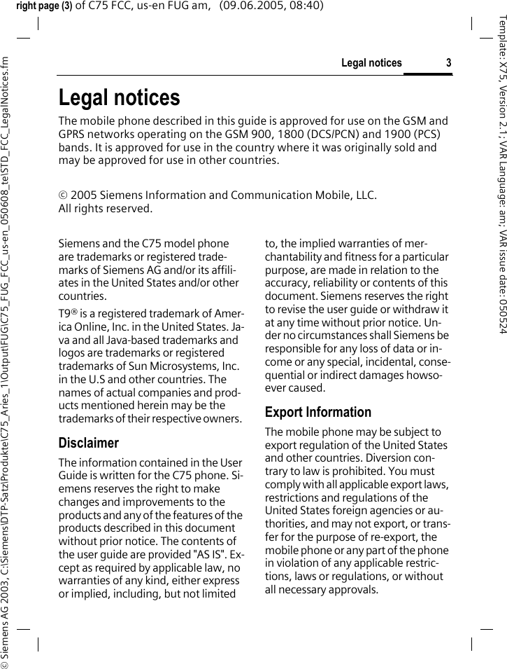 3Legal notices&copy; Siemens AG 2003, C:\Siemens\DTP-Satz\Produkte\C75_Aries_1\Output\FUG\C75_FUG_FCC_us-en_050608_te\STD_FCC_LegalNotices.fmTemplate: X75, Version 2.1; VAR Language: am; VAR issue date: 050524right page (3) of C75 FCC, us-en FUG am,   (09.06.2005, 08:40)Legal noticesThe mobile phone described in this guide is approved for use on the GSM and GPRS networks operating on the GSM 900, 1800 (DCS/PCN) and 1900 (PCS) bands. It is approved for use in the country where it was originally sold and may be approved for use in other countries.&copy; 2005 Siemens Information and Communication Mobile, LLC.All rights reserved.Siemens and the C75 model phone are trademarks or registered trade-marks of Siemens AG and/or its affili-ates in the United States and/or other countries.T9&reg; is a registered trademark of Amer-ica Online, Inc. in the United States. Ja-va and all Java-based trademarks and logos are trademarks or registered trademarks of Sun Microsystems, Inc. in the U.S and other countries. The names of actual companies and prod-ucts mentioned herein may be the trademarks of their respective owners. DisclaimerThe information contained in the User Guide is written for the C75 phone. Si-emens reserves the right to make changes and improvements to the products and any of the features of the products described in this document without prior notice. The contents of the user guide are provided "AS IS". Ex-cept as required by applicable law, no warranties of any kind, either express or implied, including, but not limited to, the implied warranties of mer-chantability and fitness for a particular purpose, are made in relation to the accuracy, reliability or contents of this document. Siemens reserves the right to revise the user guide or withdraw it at any time without prior notice. Un-der no circumstances shall Siemens be responsible for any loss of data or in-come or any special, incidental, conse-quential or indirect damages howso-ever caused.Export InformationThe mobile phone may be subject to export regulation of the United States and other countries. Diversion con-trary to law is prohibited. You must comply with all applicable export laws, restrictions and regulations of the United States foreign agencies or au-thorities, and may not export, or trans-fer for the purpose of re-export, the mobile phone or any part of the phone in violation of any applicable restric-tions, laws or regulations, or without all necessary approvals.