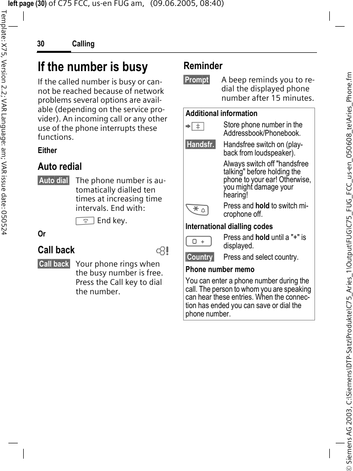 Calling30&copy; Siemens AG 2003, C:\Siemens\DTP-Satz\Produkte\C75_Aries_1\Output\FUG\C75_FUG_FCC_us-en_050608_te\Aries_Phone.fmTemplate: X75, Version 2.2; VAR Language: am; VAR issue date: 050524left page (30) of C75 FCC, us-en FUG am,   (09.06.2005, 08:40)If the number is busyIf the called number is busy or can-not be reached because of network problems several options are avail-able (depending on the service pro-vider). An incoming call or any other use of the phone interrupts these functions.EitherAuto redial&sect;Auto dial&sect; The phone number is au-tomatically dialled ten times at increasing time intervals. End with:B End key.OrCall back b&sect;Call back&sect; Your phone rings when the busy number is free. Press the Call key to dial the number. Reminder&sect;Prompt&sect; A beep reminds you to re-dial the displayed phone number after 15 minutes.Additional information&ETH;Store phone number in the Addressbook/Phonebook.&sect;Handsfr.&sect; Handsfree switch on (play-back from loudspeaker).Always switch off "handsfree talking" before holding the phone to your ear! Otherwise, you might damage your hearing!*Press and hold to switch mi-crophone off.International dialling codes0Press and hold until a "+" is displayed.&sect;Country&sect; Press and select country.Phone number memoYou can enter a phone number during the call. The person to whom you are speaking can hear these entries. When the connec-tion has ended you can save or dial the phone number.