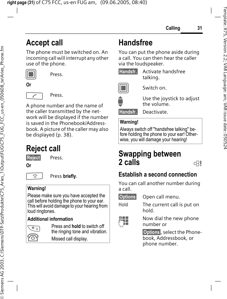 31Calling&copy; Siemens AG 2003, C:\Siemens\DTP-Satz\Produkte\C75_Aries_1\Output\FUG\C75_FUG_FCC_us-en_050608_te\Aries_Phone.fmTemplate: X75, Version 2.2; VAR Language: am; VAR issue date: 050524right page (31) of C75 FCC, us-en FUG am,   (09.06.2005, 08:40)Accept callThe phone must be switched on. An incoming call will interrupt any other use of the phone.CPress.Or APress.A phone number and the name of the caller transmitted by the net-work will be displayed if the number is saved in the Phonebook/Address-book. A picture of the caller may also be displayed (p. 38).Reject call&sect;Reject&sect; Press.Or BPress briefly. HandsfreeYou can put the phone aside during a call. You can then hear the caller via the loudspeaker. &sect;Handsfr.&sect; Activate handsfree talking.CSwitch on.IUse the joystick to adjust the volume.&sect;Handsfr.&sect; Deactivate.Swapping between 2calls bEstablish a second connectionYou can call another number during a call.&sect;Options&sect; Open call menu.Hold The current call is put on hold. JNow dial the new phone number or&sect;Options&sect;, select the Phone-book, Addressbook, or phone number.Warning!Please make sure you have accepted the call before holding the phone to your ear. This will avoid damage to your hearing from loud ringtones.Additional information*Press and hold to switch off the ringing tone and vibration.&Acirc;Missed call display.Warning!Always switch off "handsfree talking" be-fore holding the phone to your ear! Other-wise, you will damage your hearing! 