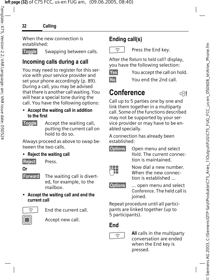 Calling32&copy; Siemens AG 2003, C:\Siemens\DTP-Satz\Produkte\C75_Aries_1\Output\FUG\C75_FUG_FCC_us-en_050608_te\Aries_Phone.fmTemplate: X75, Version 2.2; VAR Language: am; VAR issue date: 050524left page (32) of C75 FCC, us-en FUG am,   (09.06.2005, 08:40)When the new connection is established:&sect;Toggle&sect; Swapping between calls.Incoming calls during a callYou may need to register for this ser-vice with your service provider and set your phone accordingly (p. 89). During a call, you may be advised that there is another call waiting. You will hear a special tone during the call. You have the following options:&bull;Accept the waiting call in addition to the first &sect;Toggle&sect; Accept the waiting call, putting the current call on hold to do so. Always proceed as above to swap be-tween the two calls.&bull;Reject the waiting call &sect;Reject&sect; Press. Or &sect;Forward&sect; The waiting call is divert-ed, for example, to the mailbox.&bull;Accept the waiting call and end the current call BEnd the current call.CAccept new call.Ending call(s)BPress the End key. After the Return to held call? display, you have the following selection:&sect;Yes&sect; You accept the call on hold.&sect;No&sect; You end the 2nd call.Conference bCall up to 5 parties one by one and link them together in a multiparty call. Some of the functions described may not be supported by your ser-vice provider or may have to be en-abled specially. A connection has already been established: &sect;Options&sect; Open menu and select Hold. The current connec-tion is maintained.JNow dial a new number. When the new connec-tion is established ...&sect;Options&sect; &hellip; open menu and select Conference. The held call is joined.Repeat procedure until all partici-pants are linked together (up to 5participants).EndBAll calls in the multiparty conversation are ended when the End key is pressed. 